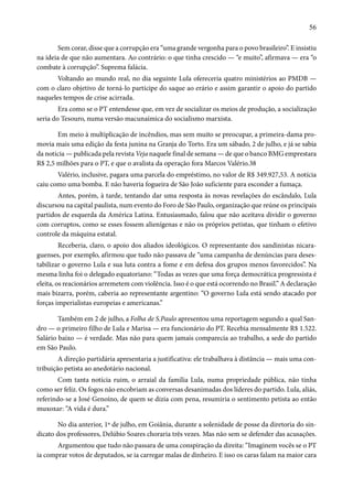 56 
Sem corar, disse que a corrupção era “uma grande vergonha para o povo brasileiro”. E insistiu 
na ideia de que não aumentara. Ao contrário: o que tinha crescido — “e muito”, afirmava — era “o 
combate à corrupção”. Suprema falácia. 
Voltando ao mundo real, no dia seguinte Lula ofereceria quatro ministérios ao PMDB — 
com o claro objetivo de torná-lo partícipe do saque ao erário e assim garantir o apoio do partido 
naqueles tempos de crise acirrada. 
Era como se o PT entendesse que, em vez de socializar os meios de produção, a socialização 
seria do Tesouro, numa versão macunaímica do socialismo marxista. 
Em meio à multiplicação de incêndios, mas sem muito se preocupar, a primeira-dama pro-movia 
mais uma edição da festa junina na Granja do Torto. Era um sábado, 2 de julho, e já se sabia 
da notícia — publicada pela revista Veja naquele final de semana — de que o banco BMG emprestara 
R$ 2,5 milhões para o PT, e que o avalista da operação fora Marcos Valério.38 
Valério, inclusive, pagara uma parcela do empréstimo, no valor de R$ 349.927,53. A notícia 
caiu como uma bomba. E não haveria fogueira de São João suficiente para esconder a fumaça. 
Antes, porém, à tarde, tentando dar uma resposta às novas revelações do escândalo, Lula 
discursou na capital paulista, num evento do Foro de São Paulo, organização que reúne os principais 
partidos de esquerda da América Latina. Entusiasmado, falou que não aceitava dividir o governo 
com corruptos, como se esses fossem alienígenas e não os próprios petistas, que tinham o efetivo 
controle da máquina estatal. 
Receberia, claro, o apoio dos aliados ideológicos. O representante dos sandinistas nicara-guenses, 
por exemplo, afirmou que tudo não passava de “uma campanha de denúncias para deses-tabilizar 
o governo Lula e sua luta contra a fome e em defesa dos grupos menos favorecidos”. Na 
mesma linha foi o delegado equatoriano: “Todas as vezes que uma força democrática progressista é 
eleita, os reacionários arremetem com violência. Isso é o que está ocorrendo no Brasil.” A declaração 
mais bizarra, porém, caberia ao representante argentino: “O governo Lula está sendo atacado por 
forças imperialistas europeias e americanas.” 
Também em 2 de julho, a Folha de S.Paulo apresentou uma reportagem segundo a qual San-dro 
— o primeiro filho de Lula e Marisa — era funcionário do PT. Recebia mensalmente R$ 1.522. 
Salário baixo — é verdade. Mas não para quem jamais comparecia ao trabalho, a sede do partido 
em São Paulo. 
A direção partidária apresentaria a justificativa: ele trabalhava à distância — mais uma con-tribuição 
petista ao anedotário nacional. 
Com tanta notícia ruim, o arraial da família Lula, numa propriedade pública, não tinha 
como ser feliz. Os fogos não encobriam as conversas desanimadas dos líderes do partido. Lula, aliás, 
referindo-se a José Genoíno, de quem se dizia com pena, resumiria o sentimento petista ao então 
muxoxar: “A vida é dura.” 
No dia anterior, 1º de julho, em Goiânia, durante a solenidade de posse da diretoria do sin-dicato 
dos professores, Delúbio Soares choraria três vezes. Mas não sem se defender das acusações. 
Argumentou que tudo não passara de uma conspiração da direita: “Imaginem vocês se o PT 
ia comprar votos de deputados, se ia carregar malas de dinheiro. E isso os caras falam na maior cara 
 