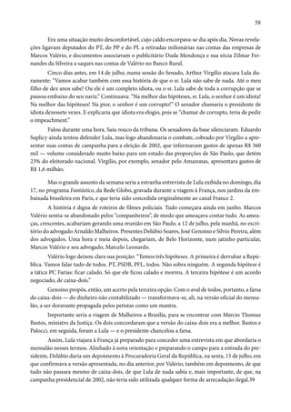 58 
Era uma situação muito desconfortável, cujo caldo encorpava-se dia após dia. Novas revela-ções 
ligavam deputados do PT, do PP e do PL a retiradas milionárias nas contas das empresas de 
Marcos Valério, e documentos associavam o publicitário Duda Mendonça e sua sócia Zilmar Fer-nandes 
da Silveira a saques nas contas de Valério no Banco Rural. 
Cinco dias antes, em 14 de julho, numa sessão do Senado, Arthur Virgílio atacara Lula du-ramente: 
“Vamos acabar também com essa história de que o sr. Lula não sabe de nada. Até o meu 
filho de dez anos sabe! Ou ele é um completo idiota, ou o sr. Lula sabe de toda a corrupção que se 
passou embaixo do seu nariz.” Continuava: “Na melhor das hipóteses, sr. Lula, o senhor é um idiota! 
Na melhor das hipóteses! Na pior, o senhor é um corrupto!” O senador chamaria o presidente de 
idiota dezessete vezes. E explicaria que idiota era elogio, pois se “chamar de corrupto, teria de pedir 
o impeachment.” 
Falou durante uma hora. Saiu rouco da tribuna. Os senadores da base silenciaram. Eduardo 
Suplicy ainda tentou defender Lula, mas logo abandonaria o combate, cobrado por Virgílio a apre-sentar 
suas contas de campanha para a eleição de 2002, que informavam gastos de apenas R$ 360 
mil — volume considerado muito baixo para um estado das proporções de São Paulo, que detém 
23% do eleitorado nacional. Virgílio, por exemplo, senador pelo Amazonas, apresentara gastos de 
R$ 1,6 milhão. 
Mas o grande assunto da semana seria a estranha entrevista de Lula exibida no domingo, dia 
17, no programa Fantástico, da Rede Globo, gravada durante a viagem à França, nos jardins da em-baixada 
brasileira em Paris, e que teria sido concedida originalmente ao canal France 2. 
A história é digna de roteiros de filmes policiais. Tudo começara ainda em junho. Marcos 
Valério sentia-se abandonado pelos “companheiros”, de modo que ameaçava contar tudo. As amea-ças, 
crescentes, acabariam gerando uma reunião em São Paulo, a 12 de julho, pela manhã, no escri-tório 
do advogado Arnaldo Malheiros. Presentes Delúbio Soares, José Genoíno e Silvio Pereira, além 
dos advogados. Uma hora e meia depois, chegariam, de Belo Horizonte, num jatinho particular, 
Marcos Valério e seu advogado, Marcelo Leonardo. 
Valério logo deixou clara sua posição: “Temos três hipóteses. A primeira é derrubar a Repú-blica. 
Vamos falar tudo de todos. PT, PSDB, PFL, todos. Não sobra ninguém. A segunda hipótese é 
a tática PC Farias: ficar calado. Só que ele ficou calado e morreu. A terceira hipótese é um acordo 
negociado, de caixa-dois.” 
Genoíno propôs, então, um acerto pela terceira opção. Com o aval de todos, portanto, a farsa 
do caixa-dois — do dinheiro não contabilizado — transformava-se, ali, na versão oficial do mensa-lão, 
a ser doravante propagada pelos petistas como um mantra. 
Importante seria a viagem de Malheiros a Brasília, para se encontrar com Marcio Thomaz 
Bastos, ministro da Justiça. Os dois concordaram que a versão do caixa-dois era a melhor. Bastos e 
Palocci, em seguida, foram a Lula — e o presidente chancelou a farsa. 
Assim, Lula viajara à França já preparado para conceder uma entrevista em que abordaria o 
mensalão nesses termos. Alinhado à nova orientação e preparando o campo para a entrada do pre-sidente, 
Delúbio daria um depoimento à Procuradoria Geral da República, na sexta, 15 de julho, em 
que confirmava a versão apresentada, no dia anterior, por Valério, também em depoimento, de que 
tudo não passara mesmo de caixa-dois, de que Lula de nada sabia e, mais importante, de que, na 
campanha presidencial de 2002, não teria sido utilizada qualquer forma de arrecadação ilegal.39 
 