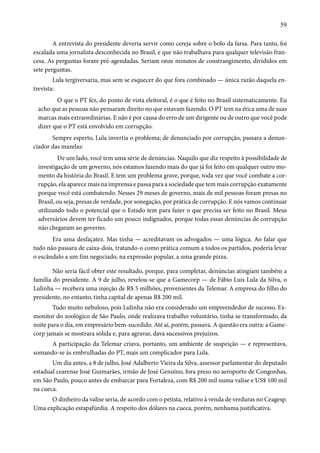 59 
A entrevista do presidente deveria servir como cereja sobre o bolo da farsa. Para tanto, foi 
escalada uma jornalista desconhecida no Brasil, e que não trabalhava para qualquer televisão fran-cesa. 
As perguntas foram pré-agendadas. Seriam onze minutos de constrangimento, divididos em 
sete perguntas. 
Lula tergiversaria, mas sem se esquecer do que fora combinado — única razão daquela en-trevista: 
O que o PT fez, do ponto de vista eleitoral, é o que é feito no Brasil sistematicamente. Eu 
acho que as pessoas não pensaram direito no que estavam fazendo. O PT tem na ética uma de suas 
marcas mais extraordinárias. E não é por causa do erro de um dirigente ou de outro que você pode 
dizer que o PT está envolvido em corrupção. 
Sempre esperto, Lula invertia o problema; de denunciado por corrupção, passara a denun-ciador 
das mazelas: 
De um lado, você tem uma série de denúncias. Naquilo que diz respeito à possibilidade de 
investigação de um governo, nós estamos fazendo mais do que já foi feito em qualquer outro mo-mento 
da história do Brasil. E tem um problema grave, porque, toda vez que você combate a cor-rupção, 
ela aparece mais na imprensa e passa para a sociedade que tem mais corrupção exatamente 
porque você está combatendo. Nesses 29 meses de governo, mais de mil pessoas foram presas no 
Brasil, ou seja, presas de verdade, por sonegação, por prática de corrupção. E nós vamos continuar 
utilizando todo o potencial que o Estado tem para fazer o que precisa ser feito no Brasil. Meus 
adversários devem ter ficado um pouco indignados, porque todas essas denúncias de corrupção 
não chegaram ao governo. 
Era uma desfaçatez. Mas tinha — acreditavam os advogados — uma lógica. Ao falar que 
tudo não passara de caixa-dois, tratando-o como prática comum a todos os partidos, poderia levar 
o escândalo a um fim negociado, na expressão popular, a uma grande pizza. 
Não seria fácil obter este resultado, porque, para completar, denúncias atingiam também a 
família do presidente. A 9 de julho, revelou-se que a Gamecorp — de Fábio Luís Lula da Silva, o 
Lulinha — recebera uma injeção de R$ 5 milhões, provenientes da Telemar. A empresa do filho do 
presidente, no entanto, tinha capital de apenas R$ 200 mil. 
Tudo muito nebuloso, pois Lulinha não era considerado um empreendedor de sucesso. Ex-monitor 
do zoológico de São Paulo, onde realizava trabalho voluntário, tinha se transformado, da 
noite para o dia, em empresário bem-sucedido. Até aí, porém, passava. A questão era outra: a Game-corp 
jamais se mostrara sólida e, para agravar, dava sucessivos prejuízos. 
A participação da Telemar criava, portanto, um ambiente de suspeição — e representava, 
somando-se às embrulhadas do PT, mais um complicador para Lula. 
Um dia antes, a 8 de julho, José Adalberto Vieira da Silva, assessor parlamentar do deputado 
estadual cearense José Guimarães, irmão de José Genoíno, fora preso no aeroporto de Congonhas, 
em São Paulo, pouco antes de embarcar para Fortaleza, com R$ 200 mil numa valise e US$ 100 mil 
na cueca. 
O dinheiro da valise seria, de acordo com o petista, relativo à venda de verduras no Ceagesp. 
Uma explicação estapafúrdia. A respeito dos dólares na cueca, porém, nenhuma justificativa. 
 