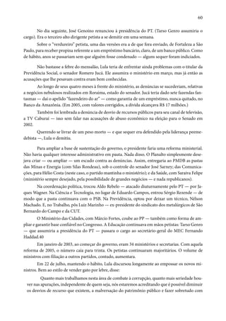 60 
No dia seguinte, José Genoíno renunciou à presidência do PT. (Tarso Genro assumiria o 
cargo). Era o terceiro alto dirigente petista a se demitir em uma semana. 
Sobre o “verdureiro” petista, uma das versões era a de que fora enviado, de Fortaleza a São 
Paulo, para receber propina referente a um empréstimo bancário, claro, de um banco público. Como 
de hábito, anos se passariam sem que alguém fosse condenado — alguns sequer foram indiciados. 
Não bastasse a febre do mensalão, Lula teria de enfrentar ainda problemas com o titular da 
Previdência Social, o senador Romero Jucá. Ele assumira o ministério em março, mas já então as 
acusações que lhe pesavam contra eram bem conhecidas. 
Ao longo de seus quatro meses à frente do ministério, as denúncias se sucederiam, relativas 
a negócios nebulosos realizados em Roraima, estado do senador. Jucá teria dado sete fazendas fan-tasmas 
— daí o apelido “fazendeiro do ar” — como garantia de um empréstimo, nunca quitado, no 
Banco da Amazônia. (Em 2005, com valores corrigidos, a dívida alcançava R$ 17 milhões.) 
Também foi lembrada a denúncia de desvio de recursos públicos para seu canal de televisão, 
a TV Caburaí — isso sem falar nas acusações de abuso econômico na eleição para o Senado em 
2002. 
Querendo se livrar de um peso morto — e que sequer era defendido pela liderança peeme-debista 
—, Lula o demitiu. 
Para ampliar a base de sustentação do governo, o presidente faria uma reforma ministerial. 
Não havia qualquer interesse administrativo em pauta. Nada disso. O Planalto simplesmente dese-java 
criar — ou ampliar — um escudo contra as denúncias. Assim, entregaria ao PMDB as pastas 
das Minas e Energia (com Silas Rondeau), sob o controle do senador José Sarney; das Comunica-ções, 
para Hélio Costa (neste caso, o partido mantinha o ministério); e da Saúde, com Saraiva Felipe 
(ministério sempre desejado, pela possibilidade de grandes negócios — e nada republicanos). 
Na coordenação política, trocou Aldo Rebelo — atacado diuturnamente pelo PT — por Ja-ques 
Wagner. Na Ciência e Tecnologia, no lugar de Eduardo Campos, entrou Sérgio Rezende — de 
modo que a pasta continuava com o PSB. Na Previdência, optou por deixar um técnico, Nélson 
Machado. E, no Trabalho, pôs Luiz Marinho — ex-presidente do sindicato dos metalúrgicos de São 
Bernardo do Campo e da CUT. 
O Ministério das Cidades, com Márcio Fortes, coube ao PP — também como forma de am-pliar 
e garantir base confiável no Congresso. A Educação continuava em mãos petistas: Tarso Genro 
— que assumiria a presidência do PT — passara o cargo ao secretário-geral do MEC Fernando 
Haddad.40 
Em janeiro de 2003, ao começar do governo, eram 34 ministérios e secretarias. Com aquela 
reforma de 2005, o número caía para trinta. Os petistas continuaram majoritários. O volume de 
ministros com filiação a outros partidos, contudo, aumentara. 
Em 22 de julho, mantendo o hábito, Lula discursou longamente ao empossar os novos mi-nistros. 
Bem ao estilo de vender gato por lebre, disse: 
Quanto mais trabalhamos nesta área de combate à corrupção, quanto mais seriedade hou-ver 
nas apurações, independente de quem seja, nós estaremos acreditando que é possível diminuir 
os desvios de recurso que existem, a malversação do patrimônio público e fazer sobretudo com 
 