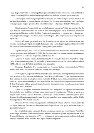 61 
que, daqui para frente, os homens públicos possam se transformar em pessoas com credibilidade 
junto à opinião pública, porque nem sempre a história do Brasil permitiu que acontecesse. 
A mensagem pretendida pelo presidente era clara: não tinha qualquer responsabilidade pe-los 
fatos denunciados — e nada daquilo referia-se a ele. Ao contrário, trabalhava para combater a 
corrupção que o próprio governo, dele, criara! Fantástico — algo digno de Pedro Malasartes. 
No dia anterior, “progressista” que era, Lula passou a atacar as “elites” que queriam lhe dar 
lição de ética, o que considerava um acinte. Como em uma peça do teatro do absurdo, entretanto, 
ignoraria a desfiliação, a pedido, de Silvio Pereira, após a denúncia — comprovada — de que rece-bera, 
de presente, um jipe Land Rover, mimo oferecido pela GDK, empresa que tinha negócios com 
o governo. 
Embora afirmasse que a onda sem fim de denúncias não atingia sua administração, nova 
pesquisa Datafolha, divulgada no dia 24, daria outro sinal acerca da percepção dos brasileiros: 78% 
dos entrevistados consideraram que havia corrupção no governo Lula. 
Agosto começara, mas a crise não diminuía de intensidade. Ao contrário. Se julho fora muito 
ruim, o novo mês seria ainda pior. A CPMI dos Correios estava em plena atividade e, a cada depoi-mento, 
agravava-se a situação do governo, de Lula e do PT. 
A esposa de Marcos Valério, Renilda Fernandes de Souza, foi clara: José Dirceu fora o nego-ciador 
dos empréstimos para o PT, realizados pela empresa de seu marido, junto aos bancos Rural 
e BMG. Ela era sócia de Valério e conhecia essas transações. 
No campo da galhofa, deve ser registrado que Fernanda Karina, a ex-secretária de Valério, 
pediria (sem levar) R$ 2 milhões da revista Playboy para posar nua. 
No Congresso, os parlamentares envolvidos com o mensalão deram partida ao movimento 
para se salvarem. O primeiro seria Valdemar Costa Neto, presidente do PL, que renunciou ao man-dato 
antes da abertura de um processo no Conselho de Ética. Desta forma, mantinha os direitos 
políticos e garantia condições legais para se candidatar nas eleições do ano seguinte — diversamente 
de José Dirceu que, a 10 de agosto, teria aberto contra si um processo no conselho, assim perdendo 
as condições para a manobra. 
Antes, a 2 de agosto, o mesmo Conselho de Ética abrigaria o tão esperado encontro entre 
Roberto Jefferson e José Dirceu. Foram momentos tensos. O presidente do PTB não só manteve os 
ataques como incluiu Lula nas denúncias. Afirmou que Dirceu facilitara a aproximação do presi-dente 
da República com a empresa Portugal Telecom para obter recursos destinados a saldar dívidas 
da campanha de 2002 do PTB e do PT. 
Dois dias depois, porém, em depoimento à CPMI dos Correios, Jefferson voltaria atrás: “Se, 
em algum momento, fiz suspeitar do envolvimento do presidente Lula, quero pedir desculpas por-que 
eu não fui claro.” 
Se o petebista livrara o presidente de uma acusação, o mesmo não ocorreria com Paulo Oka-mato, 
amigo íntimo de Lula e comandante do Sebrae. Constatou-se que ele pagara quase R$ 30 mil 
de uma dívida que Lula tinha com o PT — e o fizera sem que seu compadre soubesse, tudo pela 
amizade. Estranho, muito estranho. Mas o pior ainda estava por vir. 
 