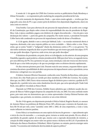 62 
A sessão de 11 de agosto da CPMI dos Correios ouviria os publicitários Duda Mendonça e 
Zilmar Fernandes — os responsáveis pelo marketing da campanha presidencial de Lula. 
Em certo momento do depoimento, Duda — que estava muito agitado — revelou que fora 
pago pelo caixa-dois do PT, e que a maior parte do dinheiro fora depositada (ilegalmente, claro) em 
uma conta no exterior. 
Uma bomba. Caso para abertura de um processo de impeachment, de acordo com o artigo 
85 da Constituição, que dispõe sobre crimes de responsabilidade dos atos do presidente da Repú-blica. 
Lula, à época candidato, pagara com dinheiro de origem desconhecida — fora do país e sem 
declaração dos valores — parte dos gastos da campanha. Por muito menos, o presidente Fernando 
Collor havia sido condenado no processo de impeachment, tendo de deixar a Presidência. 
A 12 de agosto, abatido e sem a convicção habitual, Lula — na reunião ministerial aberta à 
imprensa, destinada a dar uma resposta pública ao novo escândalo — falaria sobre a crise. Disse, 
então, que se sentia “traído” e “indignado” diante das denúncias contra o PT e o seu governo: “Eu 
não tenho nenhuma vergonha de dizer ao povo brasileiro que nós temos que pedir desculpas. O PT 
tem que pedir desculpas. O governo, onde errou, tem que pedir desculpas.” 
O desânimo do presidente, em parte, devia-se à divulgação, no dia anterior, de uma pesquisa 
Datafolha segundo a qual perderia a eleição presidencial de 2006 para José Serra, no segundo turno, 
por uma diferença de 9%. Era a primeira vez que, numa simulação, Lula não vencia nos dois turnos. 
Sinal de que a crise tinha um preço e de que seu prestígio entre os eleitores derretia rapidamente. 
Os dias estavam péssimos para Lula. Durante mais de uma semana, enquanto líderes oposi-cionistas 
discutiam a possibilidade de abrir um processo de impeachment contra o presidente, novas 
denúncias o atingiriam ou a seu partido. 
O doleiro Antonio Oliveira Claramunt, conhecido como Toninho da Barcelona, então preso 
em Avaré, foi a São Paulo para ser ouvido por doze membros da CPMI dos Correios. Na ocasião, 
disse que, em 2002 e 2003, fizera várias remessas ilegais de dinheiro para o exterior, a pedido do PT. 
Segundo ele, o partido teria uma conta clandestina fora do país, que seria operada pelo Trade Link 
Bank, uma offshore vinculada ao Banco Rural. 
Depondo na CPMI dos Correios, Delúbio Soares admitiria que o dinheiro sacado das em-presas 
de Marcos Valério pagara despesas da campanha de Lula, em 2002. Era uma confissão muito 
grave, pois mais uma vez demonstrava que as contas apresentadas à Justiça Eleitoral haviam sido 
maquiadas e que, portanto, no mínimo, cometera-se um crime eleitoral. 
No dia 19 de agosto, em depoimento prestado à Polícia Federal, Rogério Buratti, ex-assessor 
de Antonio Palocci na prefeitura de Ribeirão Preto (SP), afirmou que o ministro da Fazenda rece-bera 
R$ 50 mil por mês, como “caixinha”, entre 2001 e 2002, de uma empreiteira, a Leão e Leão, 
muito influente no interior paulista. 
Como Palocci se transformara em uma espécie de âncora do governo — especialmente após 
o início da crise do mensalão —, a acusação, grave, tornava-se ainda mais pesada. Ele era, afinal, o 
queridinho do grande capital, de modo que, mesmo com o esperado desmentido do ministro, a 
cotação do dólar atingiria seu maior valor em quinze meses e fecharia em R$ 2,45. O presidente da 
Federação dos Bancos Brasileiros (Febraban), Mário Cypriano, no entanto, parecia enxergar outro 
mundo: “A economia está totalmente desvinculada do aspecto político.” 
 