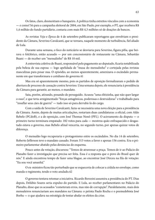 63 
Os fatos, claro, desmentiam o banqueiro. A política tinha estreitos vínculos com a economia 
— e como! Só para a campanha eleitoral de 2004, em São Paulo, por exemplo, o PT, que recebera R$ 
1,4 milhão do fundo partidário, contaria com mais R$ 4,3 milhões só de doações de bancos. 
As revistas Veja e Época de 4 de setembro publicaram reportagens que envolviam o presi-dente 
da Câmara, Severino Cavalcanti, que se tornara, naquele momento de turbulência, fiel aliado 
de Lula. 
Durante uma semana, o foco do noticiário se desviaria para Severino, figura pífia, que bei-rava 
o folclórico, então acusado — por um concessionário de restaurante na Câmara, Sebastião 
Buani — de receber um “mensalinho” de R$ 10 mil. 
A entrevista coletiva de Buani, responsável pelo pagamento ao deputado, ficaria notabilizada 
pela beleza de sua esposa — logo apelidada de “musa do mensalinho” e cortejada pelas revistas 
masculinas para posar nua. O episódio, ao menos aparentemente, amenizava o escândalo perma-nente 
em que transformara o cotidiano do governo.41 
Mas era só aparentemente mesmo, pois os partidos de oposição formalizaram o pedido de 
abertura de processo de cassação contra Severino. Uma semana depois, ele renunciaria à presidência 
da Câmara para garantir, ao menos, o mandato. 
Saiu, porém, atirando, posando de perseguido. Acusou “uma elitizinha, que não quer largar 
o osso”, e que teria arregimentado “forças antagônicas, poderosas e destruidoras” e trabalhado para 
“insuflar seus cães de guerra” — tudo isso só para derrubá-lo do cargo. 
Com a saída de Severino Cavalcanti, fazia-se necessária uma nova eleição para a presidência 
da Câmara. Assim, depois de muitas articulações, restariam duas candidaturas: a oficial, com Aldo 
Rebelo (PCdoB), e a de oposição, com José Thomaz Nonô (PFL). O acirramento da disputa — o 
primeiro turno terminara empatado: 182 votos para cada — mostrou quão enfraquecido e desgas-tado 
estava o governo, mas Rebelo afinal venceria, no segundo turno, por apenas quinze votos de 
diferença. 
O mensalão logo recuperaria o protagonismo entre os escândalos. No dia 14 de setembro, 
Roberto Jefferson teve o mandato cassado. Foram 313 votos a favor e apenas 156 contra. Era o pri-meiro 
parlamentar abatido pelas denúncias do esquema. 
Pouco antes da votação, discursou: “Temos de atravessar a praça. Temos de ir ao Palácio do 
Planalto fazer a investigação que precisa ser feita. Essa é a resposta que o povo do Brasil quer de 
nós.” E ainda encontrou tempo de fazer uma blague, ao encontrar José Dirceu na fila de votação: 
“Eu sou você amanhã.” 
O ex-ministro ficou tão perturbado que se esqueceria de colocar a cédula no envelope, como 
manda o regimento, tendo o voto anulado.42 
O governo tentava retomar a iniciativa. Ricardo Berzoini assumira a presidência do PT. Dias 
depois, Delúbio Soares seria expulso do partido. E Lula, ao receber parlamentares no Palácio do 
Planalto, disse que os acusados “cometeram erros, mas não de corrupção”. Paralelamente, mais dois 
mensaleiros renunciariam aos mandatos na Câmara: o petista Paulo Rocha e o peemedebista José 
Borba — o que ajudava na estratégia de tentar abafar os efeitos da crise. 
 