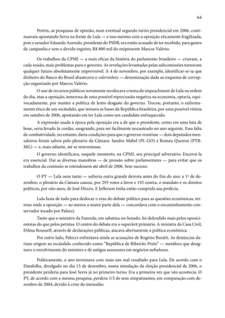64 
Porém, as pesquisas de opinião, num eventual segundo turno presidencial em 2006, conti-nuavam 
apontando Serra na frente de Lula — e isso mesmo com a oposição eticamente fragilizada, 
pois o senador Eduardo Azeredo, presidente do PSDB, era então acusado de ter recebido, para gastos 
de campanha e sem o devido registro, R$ 800 mil do onipresente Marcos Valério. 
Os trabalhos da CPMI — a mais eficaz da história do parlamento brasileiro — criavam, a 
cada sessão, mais problemas para o governo. As revelações levantadas pelas subcomissões tornavam 
qualquer futuro absolutamente imprevisível. A 4 de novembro, por exemplo, identificar-se-ia que 
dinheiro do Banco do Brasil abastecera o valerioduto — denominação dada ao esquema de corrup-ção 
organizado por Marcos Valério. 
O uso de recursos públicos novamente recolocava o tema do impeachment de Lula na ordem 
do dia, mas a oposição, temerosa de uma possível repercussão negativa na economia, optaria, equi-vocadamente, 
por manter a política de lento desgaste do governo. Trocou, portanto, o enfrenta-mento 
ético de um escândalo, que minava as bases da República brasileira, por uma possível vitória 
em outubro de 2006, apostando em ter Lula como um candidato enfraquecido. 
A expressão usada à época pela oposição era a de que o presidente, como em uma luta de 
boxe, seria levado às cordas, sangrando, para ser facilmente nocauteado no ano seguinte. Essa falta 
de combatividade, no entanto, daria condições para que o governo resistisse — dois deputados men-saleiros 
foram salvos pelo plenário da Câmara: Sandro Mabel (PL-GO) e Romeu Queiroz (PTB-MG) 
— e, mais adiante, até se reinventasse. 
O governo identificava, naquele momento, na CPMI, seu principal adversário. Encerrá-la 
era essencial. Daí as diversas manobras — de pressão sobre parlamentares — para evitar que os 
trabalhos da comissão se estendessem até abril de 2006. Sem sucesso. 
O PT — Lula nem tanto — sofreria outra grande derrota antes do fim do ano: a 1º de de-zembro, 
o plenário da Câmara cassou, por 293 votos a favor e 192 contra, o mandato e os direitos 
políticos, por oito anos, de José Dirceu. E Jefferson tinha então cumprida sua profecia. 
Lula fazia de tudo para deslocar o eixo do debate político para as questões econômicas, ter-reno 
onde a oposição — ao menos a maior parte dela — concordava com o encaminhamento con-servador 
tocado por Palocci. 
Tanto que o ministro da Fazenda, em sabatina no Senado, foi defendido mais pelos oposici-onistas 
do que pelos petistas. O centro do debate era o superávit primário. A ministra da Casa Civil, 
Dilma Rousseff, através de declarações públicas, atacava abertamente a política econômica. 
Por outro lado, Palocci enfrentava ainda as acusações de Rogério Buratti. As denúncias da-riam 
origem ao escândalo conhecido como “República de Ribeirão Preto” — metáfora que desig-nava 
o envolvimento do ministro e de antigos assessores em negócios nebulosos. 
Politicamente, o ano terminava com mais um mal resultado para Lula. De acordo com o 
Datafolha, divulgado no dia 15 de dezembro, numa simulação da eleição presidencial de 2006, o 
presidente perderia para José Serra já no primeiro turno. Era a primeira vez que isto acontecia. O 
PT, de acordo com a mesma pesquisa, perdera 1/3 de seus simpatizantes, em comparação com de-zembro 
de 2004, devido à crise do mensalão. 
 
