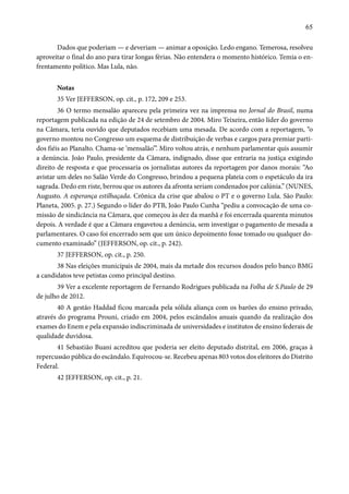 65 
Dados que poderiam — e deveriam — animar a oposição. Ledo engano. Temerosa, resolveu 
aproveitar o final do ano para tirar longas férias. Não entendera o momento histórico. Temia o en-frentamento 
político. Mas Lula, não. 
Notas 
35 Ver JEFFERSON, op. cit., p. 172, 209 e 253. 
36 O termo mensalão apareceu pela primeira vez na imprensa no Jornal do Brasil, numa 
reportagem publicada na edição de 24 de setembro de 2004. Miro Teixeira, então líder do governo 
na Câmara, teria ouvido que deputados recebiam uma mesada. De acordo com a reportagem, “o 
governo montou no Congresso um esquema de distribuição de verbas e cargos para premiar parti-dos 
fiéis ao Planalto. Chama-se ‘mensalão’”. Miro voltou atrás, e nenhum parlamentar quis assumir 
a denúncia. João Paulo, presidente da Câmara, indignado, disse que entraria na justiça exigindo 
direito de resposta e que processaria os jornalistas autores da reportagem por danos morais: “Ao 
avistar um deles no Salão Verde do Congresso, brindou a pequena plateia com o espetáculo da ira 
sagrada. Dedo em riste, berrou que os autores da afronta seriam condenados por calúnia.” (NUNES, 
Augusto. A esperança estilhaçada. Crônica da crise que abalou o PT e o governo Lula. São Paulo: 
Planeta, 2005. p. 27.) Segundo o líder do PTB, João Paulo Cunha “pediu a convocação de uma co-missão 
de sindicância na Câmara, que começou às dez da manhã e foi encerrada quarenta minutos 
depois. A verdade é que a Câmara engavetou a denúncia, sem investigar o pagamento de mesada a 
parlamentares. O caso foi encerrado sem que um único depoimento fosse tomado ou qualquer do-cumento 
examinado” (JEFFERSON, op. cit., p. 242). 
37 JEFFERSON, op. cit., p. 250. 
38 Nas eleições municipais de 2004, mais da metade dos recursos doados pelo banco BMG 
a candidatos teve petistas como principal destino. 
39 Ver a excelente reportagem de Fernando Rodrigues publicada na Folha de S.Paulo de 29 
de julho de 2012. 
40 A gestão Haddad ficou marcada pela sólida aliança com os barões do ensino privado, 
através do programa Prouni, criado em 2004, pelos escândalos anuais quando da realização dos 
exames do Enem e pela expansão indiscriminada de universidades e institutos de ensino federais de 
qualidade duvidosa. 
41 Sebastião Buani acreditou que poderia ser eleito deputado distrital, em 2006, graças à 
repercussão pública do escândalo. Equivocou-se. Recebeu apenas 803 votos dos eleitores do Distrito 
Federal. 
42 JEFFERSON, op. cit., p. 21. 
 