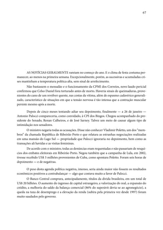 67 
AS NOTÍCIAS GERALMENTE rareiam no começo do ano. E o clima de festa costuma per-manecer, 
ao menos na primeira semana. Excepcionalmente, porém, as sucessivas e acumuladas cri-ses 
mantinham a temperatura política alta, sem sinal de arrefecimento. 
Não bastassem o mensalão e o funcionamento da CPMI dos Correios, novo laudo pericial 
confirmou que Celso Daniel fora torturado antes de morto. Haveria sinais de queimaduras, prove-nientes 
do cano de um revólver quente, nas costas da vítima, além de espasmo cadavérico generali-zado, 
característico de situações em que a tensão nervosa é tão intensa que a contração muscular 
persiste mesmo após a morte. 
Depois de cinco meses tentando adiar seu depoimento, finalmente — a 26 de janeiro — 
Antonio Palocci compareceria, como convidado, à CPI dos Bingos. Chegou acompanhado do pre-sidente 
do Senado, Renan Calheiros, e de José Sarney. Talvez um meio de causar algum tipo de 
intimidação nos senadores. 
O ministro negaria todas as acusações. Disse não conhecer Vladimir Poletto, um dos “mem-bros” 
da chamada República de Ribeirão Preto e que relatara as estranhas negociações realizadas 
em uma mansão do Lago Sul — propriedade que Palocci ignoraria no depoimento, bem como as 
transações ali havidas e as visitas femininas. 
De acordo com o ministro, todas as denúncias eram requentadas e não passariam de resquí-cios 
dos embates eleitorais em Ribeirão Preto. Negou também que a campanha de Lula, em 2002, 
tivesse recebido US$ 3 milhões provenientes de Cuba, como apontara Poletto. Foram seis horas de 
depoimento — e de negativas. 
O peso desta agenda política negativa, imenso, seria ainda maior não fossem os resultados 
econômicos positivos a contrabalançar — algo que contava muito a favor de Palocci. 
O Banco Central comprara, antecipadamente, títulos da dívida brasileira, em um total de 
US$ 20 bilhões. O aumento do ingresso de capital estrangeiro, a valorização do real, a expansão do 
crédito, a melhoria do saldo da balança comercial (86% do superávit devia-se ao agronegócio), a 
queda na taxa de desemprego e a elevação da renda (subira pela primeira vez desde 1997) foram 
muito saudados pelo governo. 
 