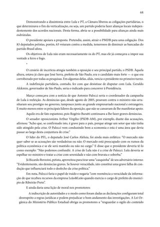 68 
Demonstrando a dissintonia entre Lula e PT, a Câmara liberou as coligações partidárias, o 
que determinava o fim da verticalização, ou seja, um partido poderia fazer alianças locais indepen-dentemente 
dos acordos nacionais. Desta forma, abria-se a possibilidade para alianças ainda mais 
esdrúxulas. 
O presidente apoiara a proposta. Pretendia, assim, atrair o PMDB para uma coligação. Dos 
83 deputados petistas, porém, 63 votaram contra a medida, temerosos de diminuir as bancadas do 
partido Brasil afora. 
Os objetivos de Lula não eram necessariamente os do PT, mas ele já começava a impor sua 
vontade a ferro e fogo. 
* 
O cenário de incerteza atingia também a oposição e seu principal partido, o PSDB. Àquela 
altura, estava já claro que José Serra, prefeito de São Paulo, era o candidato mais forte — o que era 
corroborado por todas as pesquisas. Em algumas delas, aliás, vencia o presidente no primeiro turno. 
A indefinição partidária, contudo, fez com que desistisse de disputar com Lula. Geraldo 
Alckmin, governador de São Paulo, seria o indicado para concorrer à Presidência. 
Março começava com a notícia de que Antonio Palocci seria o coordenador da campanha 
de Lula à reeleição. As denúncias que, desde agosto de 2005, pesavam contra o ministro não arra-nharam 
seu prestígio no governo, tampouco junto ao grande empresariado nacional e estrangeiro. 
E muito menos entre os principais líderes da oposição, que não se cansavam de lhe manifestar apoio. 
Aquilo era de fato espantoso, pois Rogério Buratti continuava a lhe fazer graves denúncias. 
O senador oposicionista Arthur Virgílio (PSDB-AM), por exemplo, diante das acusações, 
afirmou: “Acho que, se confirmado isto, é grave para o país, porque atinge um setor que não tinha 
sido atingido pela crise. O Palocci vem conduzindo bem a economia e esta é uma área que devia 
passar ao largo desta conjuntura de crise.” 
O líder do PFL, o deputado José Carlos Aleluia, foi ainda mais enfático: “O mercado não 
quer saber se as acusações são verdadeiras ou não. O mercado está preocupado com os rumos da 
política econômica e se ele será mantido ou não no cargo.” E disse que o presidente deveria tê-lo 
como exemplo: “Não podemos confundir. A crise de Lula não é a crise de Palocci. Lula deveria se 
espelhar no ministro e tratar a crise com serenidade e não com bravata e soberba.” 
Já Ricardo Berzoini, petista, aproveitou para tirar uma “casquinha” de seu adversário interno: 
“Evidentemente, são denúncias graves. Se houver veracidade, isto constitui uma grave falha de con-dução 
que influenciará todo o desfecho da crise política.” 
Em nota, Palocci faria o papel de traído e negaria “com veemência a veracidade da informa-ção 
de que recebeu recursos da empresa Leão&Leão quando exercia o cargo de prefeito do municí-pio 
de Ribeirão Preto”. 
E ainda daria uma lição de moral nos promotores: 
A indiscrição de autoridades e o modo como foram dadas as declarações configuram total 
desrespeito a regras jurídicas e podem prejudicar o bom andamento das investigações. A Lei Or-gânica 
do Ministério Público Estadual obriga os promotores a “resguardar o sigilo do conteúdo 
 