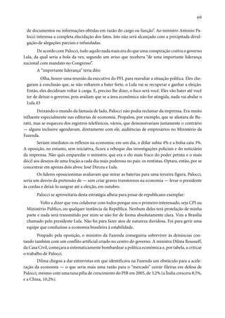 69 
de documentos ou informações obtidas em razão do cargo ou função”. Ao ministro Antonio Pa-locci 
interessa a completa elucidação dos fatos. Isto não será alcançado com a precipitada divul-gação 
de alegações parciais e infundadas. 
De acordo com Palocci, tudo aquilo nada mais era do que uma conspiração contra o governo 
Lula, da qual seria a bola da vez, segundo um aviso que recebera “de uma importante liderança 
nacional com mandato no Congresso”. 
A “importante liderança” teria dito: 
Olha, houve uma reunião da executiva do PFL para reavaliar a situação política. Eles che-garam 
à conclusão que, se não voltarem a bater forte, o Lula vai se recuperar e ganhar a eleição. 
Então, eles decidiram voltar à carga. E, preciso lhe dizer, o foco será você. Eles vão bater até você 
ter de deixar o governo, pois avaliam que se a área econômica não for atingida, nada vai abalar o 
Lula.43 
Deixando o mundo da fantasia de lado, Palocci não podia reclamar da imprensa. Era muito 
influente especialmente nas editorias de economia. Propalou, por exemplo, que se afastara de Bu-ratti, 
mas se esqueceu dos registros telefônicos, vários, que demonstrariam justamente o contrário 
— alguns inclusive agendavam, diretamente com ele, audiências de empresários no Ministério da 
Fazenda. 
Seriam imediatos os reflexos na economia: em um dia, o dólar subiu 4% e a bolsa caiu 3%. 
A oposição, no entanto, sem iniciativa, ficara a reboque das investigações policiais e do noticiário 
da imprensa. Não quis emparedar o ministro, que era o elo mais fraco do poder petista e o mais 
dócil aos desejos de uma fração a cada dia mais poderosa no país: os rentistas. Optara, então, por se 
concentrar em apenas dois alvos: José Dirceu e Lula. 
Os líderes oposicionistas avaliavam que mirar as baterias para uma terceira figura, Palocci, 
seria um desvio da pretensão de — sem criar graves transtornos na economia — levar o presidente 
às cordas e deixá-lo sangrar até a eleição, em outubro. 
Palocci se aproveitaria desta estratégia alheia para posar de republicano exemplar: 
Volto a dizer que vou colaborar com todos porque sou o primeiro interessado, seja CPI ou 
Ministério Público, ou qualquer instância da República. Nenhum deles terá protelação de minha 
parte e nada será transmitido por mim se não for de forma absolutamente clara. Vim a Brasília 
chamado pelo presidente Lula. Não foi para fazer atos de natureza duvidosa. Foi para gerir uma 
equipe que conduzisse a economia brasileira à estabilidade. 
Poupado pela oposição, o ministro da Fazenda conseguiria sobreviver às denúncias con-tando 
também com um conflito artificial criado no centro do governo. A ministra Dilma Rousseff, 
da Casa Civil, começara a sistematicamente bombardear a política econômica e, por tabela, a criticar 
o trabalho de Palocci. 
Dilma chegou a dar entrevistas em que identificava na Fazenda um obstáculo para a acele-ração 
da economia — o que seria mais uma razão para o “mercado” cerrar fileiras em defesa de 
Palocci, mesmo com uma taxa pífia de crescimento do PIB em 2005, de 3,2% (a Índia crescera 8,5%, 
e a China, 10,2%). 
 