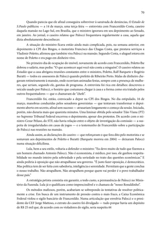 70 
Quando parecia que ele afinal conseguira sobreviver à saraivada de denúncias, O Estado de 
S.Paulo publicou — a 14 de março, uma terça-feira — entrevista com Francenildo Costa, caseiro 
daquela mansão no Lago Sul, em Brasília, que o ministro ignorara em seu depoimento ao Senado, 
em janeiro. Ao jornal, o caseiro relatou que Palocci frequentava regularmente a casa, aquela que 
dizia absolutamente desconhecer. 
A situação do ministro ficava então ainda mais complicada, pois, na semana anterior, em 
depoimento à CPI dos Bingos, o motorista Francisco das Chagas Costa, que prestava serviços a 
Vladimir Poletto, afirmou que também vira Palocci na mansão. Segundo Costa, o aluguel estava em 
nome de Poletto e era pago em dinheiro vivo. 
No primeiro dia de ocupação do imóvel, novamente de acordo com Francenildo, Poletto lhe 
dobrou o salário, mas pediu: “O que acontecer aqui você não conta a ninguém”. O caseiro relatou ao 
Estadão que a casa abrigava reuniões constantes entre o ministro, Poletto, Ralf Barquete e Rogério 
Buratti — todos ex-assessores de Palocci quando prefeito de Ribeirão Preto. Malas de dinheiro che-gavam 
rotineiramente à mansão, onde ocorriam animadas festas, sempre com a presença de mulhe-res, 
que seriam, segundo ele, garotas de programa. A entrevista foi rica em detalhes: descreveu o 
veículo usado por Palocci, o horário que costumava chegar à casa e a forma como era tratado pelos 
outros frequentadores — que o chamavam de “chefe”. 
Francenildo foi, então, convocado a depor na CPI dos Bingos. No dia estipulado, 16 de 
março, manobras conduzidas pelos senadores governistas — que tentavam transformar o depoi-mento 
aberto em secreto, afinal sem sucesso — atrasariam longamente o começo da sessão. Iniciada, 
porém, não duraria mais que quarenta minutos. Uma liminar obtida pelo senador Tião Viana (PT) 
no Supremo Tribunal Federal encerrou o depoimento, apesar dos protestos. De acordo com o mi-nistro 
Cezar Peluso, do STF, não havia relação entre o objeto de investigação da comissão — a sus-peita 
de irregularidades em casas de jogos — e o testemunho de Francenildo sobre a participação 
de Palocci nas reuniões na mansão. 
Ainda assim, as declarações do caseiro — que reforçavam o que fora dito pelo motorista e se 
somavam aos depoimentos de Poletto e Buratti (Barquete morreu em 2004) — deixaram Palocci 
numa situação dificílima. 
Lula, bem a seu estilo, voltaria a defender o ministro: “Eu devo muito de tudo que fizemos a 
um homem chamado Antonio Palocci. Não é economista, é médico, por isso, ele ganhou respeita-bilidade 
no mundo inteiro pela sobriedade e pela seriedade no trato das questões econômicas.” E 
ainda pediria à oposição que não atrapalhasse seu governo. “É justo fazer oposição, é democrático. 
Mas política tem de ser feita com sabedoria, inteligência e serenidade. Permitam que a gente conclua 
o nosso trabalho. Não atrapalhem. Não atrapalhem porque quem vai perder é o povo trabalhador 
desse país.” 
A estratégia petista consistia em garantir, a todo custo, a permanência de Palocci no Minis-tério 
da Fazenda. Lula já o qualificara como imprescindível e o chamara de “nosso Ronaldinho”. 
Os métodos mafiosos, porém, acabariam se sobrepondo às tentativas de resolver politica-mente 
a crise. Em busca de um instrumento de pressão contra o mais fraco, a Caixa Econômica 
Federal violou o sigilo bancário de Francenildo. Numa articulação que envolvia Palocci e o presi-dente 
da CEF Jorge Mattoso, o extrato do caseiro foi divulgado — tudo porque havia um depósito 
de R$ 25 mil que, de acordo com os violadores do sigilo, seria suspeito.44 
 