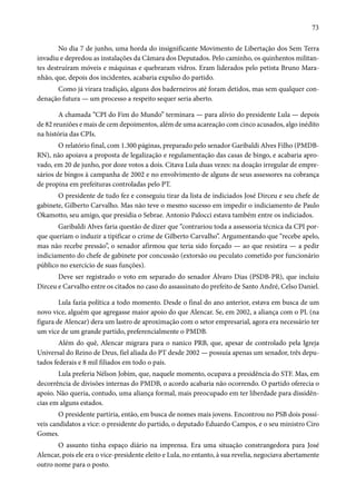 73 
No dia 7 de junho, uma horda do insignificante Movimento de Libertação dos Sem Terra 
invadiu e depredou as instalações da Câmara dos Deputados. Pelo caminho, os quinhentos militan-tes 
destruíram móveis e máquinas e quebraram vidros. Eram liderados pelo petista Bruno Mara-nhão, 
que, depois dos incidentes, acabaria expulso do partido. 
Como já virara tradição, alguns dos baderneiros até foram detidos, mas sem qualquer con-denação 
futura — um processo a respeito sequer seria aberto. 
A chamada “CPI do Fim do Mundo” terminara — para alívio do presidente Lula — depois 
de 82 reuniões e mais de cem depoimentos, além de uma acareação com cinco acusados, algo inédito 
na história das CPIs. 
O relatório final, com 1.300 páginas, preparado pelo senador Garibaldi Alves Filho (PMDB-RN), 
não apoiava a proposta de legalização e regulamentação das casas de bingo, e acabaria apro-vado, 
em 20 de junho, por doze votos a dois. Citava Lula duas vezes: na doação irregular de empre-sários 
de bingos à campanha de 2002 e no envolvimento de alguns de seus assessores na cobrança 
de propina em prefeituras controladas pelo PT. 
O presidente de tudo fez e conseguiu tirar da lista de indiciados José Dirceu e seu chefe de 
gabinete, Gilberto Carvalho. Mas não teve o mesmo sucesso em impedir o indiciamento de Paulo 
Okamotto, seu amigo, que presidia o Sebrae. Antonio Palocci estava também entre os indiciados. 
Garibaldi Alves faria questão de dizer que “contrariou toda a assessoria técnica da CPI por-que 
queriam o induzir a tipificar o crime de Gilberto Carvalho”. Argumentando que “recebe apelo, 
mas não recebe pressão”, o senador afirmou que teria sido forçado — ao que resistira — a pedir 
indiciamento do chefe de gabinete por concussão (extorsão ou peculato cometido por funcionário 
público no exercício de suas funções). 
Deve ser registrado o voto em separado do senador Álvaro Dias (PSDB-PR), que incluiu 
Dirceu e Carvalho entre os citados no caso do assassinato do prefeito de Santo André, Celso Daniel. 
Lula fazia política a todo momento. Desde o final do ano anterior, estava em busca de um 
novo vice, alguém que agregasse maior apoio do que Alencar. Se, em 2002, a aliança com o PL (na 
figura de Alencar) dera um lastro de aproximação com o setor empresarial, agora era necessário ter 
um vice de um grande partido, preferencialmente o PMDB. 
Além do quê, Alencar migrara para o nanico PRB, que, apesar de controlado pela Igreja 
Universal do Reino de Deus, fiel aliada do PT desde 2002 — possuía apenas um senador, três depu-tados 
federais e 8 mil filiados em todo o país. 
Lula preferia Nélson Jobim, que, naquele momento, ocupava a presidência do STF. Mas, em 
decorrência de divisões internas do PMDB, o acordo acabaria não ocorrendo. O partido oferecia o 
apoio. Não queria, contudo, uma aliança formal, mais preocupado em ter liberdade para dissidên-cias 
em alguns estados. 
O presidente partiria, então, em busca de nomes mais jovens. Encontrou no PSB dois possí-veis 
candidatos a vice: o presidente do partido, o deputado Eduardo Campos, e o seu ministro Ciro 
Gomes. 
O assunto tinha espaço diário na imprensa. Era uma situação constrangedora para José 
Alencar, pois ele era o vice-presidente eleito e Lula, no entanto, à sua revelia, negociava abertamente 
outro nome para o posto. 
 