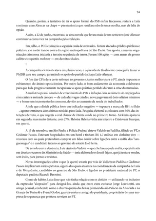 74 
Quando, porém, a tentativa de ter o apoio formal do PSB enfim fracassou, restara a Lula 
continuar com Alencar na chapa — permanência que resultara não de uma escolha, mas da falta de 
opção. 
Assim, a 22 de junho, encerrava-se uma novela que levara mais de um semestre: José Alencar 
continuaria como vice na campanha pela reeleição. 
Em julho, o PCC começou a segunda onda de atentados. Foram atacados prédios públicos e 
policiais, e o medo tomou conta da região metropolitana de São Paulo. Em agosto, a mesma orga-nização 
criminosa iniciaria a terceira sequência de terror. Foram 100 ações — com armas de grosso 
calibre e coquetéis molotov — em dezoito cidades. 
* 
A campanha eleitoral estava em pleno curso, e o presidente finalmente conseguira trazer o 
PMDB para seu campo, garantindo o apoio do partido à chapa Lula-Alencar. 
O fim das CPIs dera certo refresco ao governo e, tanto melhor para o PT, ainda impusera o 
esfriamento do ânimo oposicionista. Por outro lado, o bom andamento da economia colaborava 
para que Lula progressivamente recuperasse o apoio político perdido durante a crise do mensalão. 
A indústria puxou o índice de crescimento do PIB, a inflação caiu, o número de empregados 
com carteira assinada cresceu — de cada dez vagas criadas, nove pagavam até dois salários mínimos 
— e houve um incremento do consumo, devido ao aumento da renda do trabalhador. 
Ainda que a dívida pública fosse um indicador negativo — superara a marca de R$ 1 trilhão 
—, agosto terminava com ótimas notícias para Lula. Pesquisa eleitoral o colocara com 50% das in-tenções 
de voto, o que sugeria a real chance de vitória ainda no primeiro turno. Alckmin aparecia 
em segundo, mas muito distante, com 27%. Heloísa Helena vinha em terceiro e Cristovam Buarque, 
em quarto. 
A 15 de setembro, em São Paulo, a Polícia Federal deteve Valdebran Padilha, filiado ao PT, e 
Gedimar Passos. Estavam hospedados em um hotel e tinham R$ 1,7 milhão em dinheiro vivo — 
recursos com os quais pretendiam comprar um falso dossiê sobre ligações entre a máfia dos “san-guessugas” 
e o candidato tucano ao governo do estado José Serra. 
De acordo com a denúncia, Luiz Antonio Vedoin — que chefiava aquela máfia, especializada 
em desviar recursos do Ministério da Saúde — teria elaborado o dossiê fajuto, que já tentara vender, 
sem êxito, para jornais e revistas. 
Novas investigações sobre o que (e quem) estaria por trás de Valdebran Padilha e Gedimar 
Passos implicariam vários petistas, alguns dos quais atuantes na coordenação da campanha de Lula 
e de Mercadante, candidato ao governo de São Paulo, e ligados ao presidente nacional do PT, o 
deputado paulista Ricardo Berzoini. 
Como de hábito, Lula disse que não tinha relação com os detidos — utilizando-se inclusive 
da expressão “aloprados” para designá-los, ainda que entre estes estivesse Jorge Lorenzetti, seu 
amigo pessoal, conhecido como o churrasqueiro das festas promovidas no Palácio da Alvorada e na 
Granja do Torto,46 e Freud Godoy, guarda-costas e amigo do presidente, proprietário de uma em-presa 
de segurança que prestava serviços ao PT. 
 