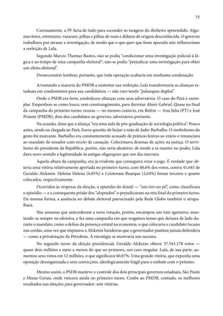 75 
Curiosamente, a PF faria de tudo para esconder as imagens do dinheiro apreendido. Algu-mas 
fotos, entretanto, vazaram: pilhas e pilhas de reais e dólares de origem desconhecida. O governo 
trabalhava por atrasar a investigação, de modo que o que quer que fosse apurado não influenciasse 
a reeleição de Lula. 
Segundo Marcio Thomaz Bastos, não se podia “condicionar uma investigação policial à ló-gica 
e ao tempo de uma campanha eleitoral”; não se podia “prejudicar uma investigação para obter 
um efeito eleitoral”. 
Desnecessário lembrar, portanto, que toda operação acabaria em nenhuma condenação. 
Arrastando a maioria do PMDB a sustentar sua reeleição, Lula transformaria as alianças es-taduais 
em condomínios para sua candidatura — não raro tendo “palanques duplos”. 
Onde o PSDB era forte, estabeleceu alianças com seus adversários. O caso do Pará é exem-plar. 
Empenhou-se como louco, sem constrangimento, para derrotar Almir Gabriel. Quase no final 
da campanha do primeiro turno, reuniu — no mesmo comício, em Belém — Ana Júlia (PT) e José 
Priante (PMDB), dois dos candidatos ao governo, adversários portanto. 
Na ocasião, disse que a aliança “era uma aula de pós-graduação de sociologia política”. Pouco 
antes, ainda na chegada ao Pará, fizera questão de beijar a mão de Jader Barbalho. O simbolismo do 
gesto foi marcante. Barbalho era constantemente acusado de práticas lesivas ao erário e renunciara 
ao mandato de senador com receio de cassação. Colecionava dezenas de ações na justiça. O servi-lismo 
do presidente da República, porém, não seria aleatório: de modo a se manter no poder, Lula 
dava novo sentido e legitimidade às antigas oligarquias que um dia execrara. 
Àquela altura da campanha, era já evidente que conseguira virar o jogo. É verdade que ob-teria 
uma vitória relativamente apertada no primeiro turno, com 48,6% dos votos, contra 41,645 de 
Geraldo Alckmin. Heloísa Helena (6,85%) e Cristovam Buarque (2,64%) foram terceiro e quarto 
colocados, respectivamente. 
Ocorridos às vésperas da eleição, o episódio do dossiê — “um tiro no pé”, como classificara 
o episódio — e a consequente prisão dos “aloprados” o prejudicaram na reta final do primeiro turno. 
Da mesma forma, a ausência no debate eleitoral patrocinado pela Rede Globo também o atrapa-lhara. 
Nas semanas que antecederam a nova votação, porém, encampou um tom agressivo, man-tendo- 
se sempre na ofensiva, e fez uma campanha em que resgatava temas que deixara de lado du-rante 
o mandato, como a defesa da presença estatal na economia, o que colocaria o candidato tucano 
nas cordas, uma vez que imputava a Alckmin bandeiras que o governador paulista jamais defendera 
— como a privatização da Petrobrás. A estratégia se mostraria um sucesso. 
No segundo turno da eleição presidencial, Geraldo Alckmin obteve 37.543.178 votos — 
quase dois milhões e meio a menos do que no primeiro, um caso singular. Lula, de sua parte, au-mentou 
seus votos em 12 milhões, o que significava 60,87%. Uma grande vitória, que expunha uma 
oposição desorganizada e sem convicções, ideologicamente frágil para o embate com o petismo. 
Mesmo assim, o PSDB manteve o controle dos dois principais governos estaduais, São Paulo 
e Minas Gerais, onde vencera ainda no primeiro turno. Coube ao PMDB, contudo, os melhores 
resultados nas eleições para governador: sete vitórias. 
 