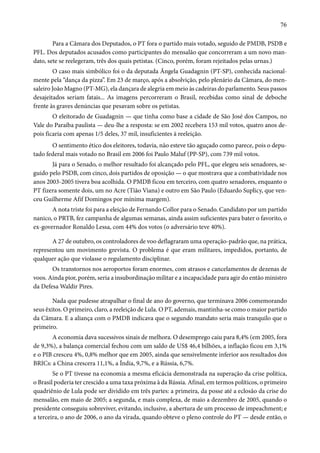 76 
Para a Câmara dos Deputados, o PT fora o partido mais votado, seguido de PMDB, PSDB e 
PFL. Dos deputados acusados como participantes do mensalão que concorreram a um novo man-dato, 
sete se reelegeram, três dos quais petistas. (Cinco, porém, foram rejeitados pelas urnas.) 
O caso mais simbólico foi o da deputada Ângela Guadagnin (PT-SP), conhecida nacional-mente 
pela “dança da pizza”. Em 23 de março, após a absolvição, pelo plenário da Câmara, do men-saleiro 
João Magno (PT-MG), ela dançara de alegria em meio às cadeiras do parlamento. Seus passos 
desajeitados seriam fatais... As imagens percorreram o Brasil, recebidas como sinal de deboche 
frente às graves denúncias que pesavam sobre os petistas. 
O eleitorado de Guadagnin — que tinha como base a cidade de São José dos Campos, no 
Vale do Paraíba paulista — deu-lhe a resposta: se em 2002 recebera 153 mil votos, quatro anos de-pois 
ficaria com apenas 1/5 deles, 37 mil, insuficientes à reeleição. 
O sentimento ético dos eleitores, todavia, não esteve tão aguçado como parece, pois o depu-tado 
federal mais votado no Brasil em 2006 foi Paulo Maluf (PP-SP), com 739 mil votos. 
Já para o Senado, o melhor resultado foi alcançado pelo PFL, que elegeu seis senadores, se-guido 
pelo PSDB, com cinco, dois partidos de oposição — o que mostrava que a combatividade nos 
anos 2003-2005 tivera boa acolhida. O PMDB ficou em terceiro, com quatro senadores, enquanto o 
PT fizera somente dois, um no Acre (Tião Viana) e outro em São Paulo (Eduardo Suplicy, que ven-ceu 
Guilherme Afif Domingos por mínima margem). 
A nota triste foi para a eleição de Fernando Collor para o Senado. Candidato por um partido 
nanico, o PRTB, fez campanha de algumas semanas, ainda assim suficientes para bater o favorito, o 
ex-governador Ronaldo Lessa, com 44% dos votos (o adversário teve 40%). 
A 27 de outubro, os controladores de voo deflagraram uma operação-padrão que, na prática, 
representou um movimento grevista. O problema é que eram militares, impedidos, portanto, de 
qualquer ação que violasse o regulamento disciplinar. 
Os transtornos nos aeroportos foram enormes, com atrasos e cancelamentos de dezenas de 
voos. Ainda pior, porém, seria a insubordinação militar e a incapacidade para agir do então ministro 
da Defesa Waldir Pires. 
Nada que pudesse atrapalhar o final de ano do governo, que terminava 2006 comemorando 
seus êxitos. O primeiro, claro, a reeleição de Lula. O PT, ademais, mantinha-se como o maior partido 
da Câmara. E a aliança com o PMDB indicava que o segundo mandato seria mais tranquilo que o 
primeiro. 
A economia dava sucessivos sinais de melhora. O desemprego caiu para 8,4% (em 2005, fora 
de 9,3%), a balança comercial fechou com um saldo de US$ 46,4 bilhões, a inflação ficou em 3,1% 
e o PIB cresceu 4%, 0,8% melhor que em 2005, ainda que sensivelmente inferior aos resultados dos 
BRICs: a China crescera 11,1%, a Índia, 9,7%, e a Rússia, 6,7%. 
Se o PT tivesse na economia a mesma eficácia demonstrada na superação da crise política, 
o Brasil poderia ter crescido a uma taxa próxima à da Rússia. Afinal, em termos políticos, o primeiro 
quadriênio de Lula pode ser dividido em três partes: a primeira, da posse até a eclosão da crise do 
mensalão, em maio de 2005; a segunda, e mais complexa, de maio a dezembro de 2005, quando o 
presidente conseguiu sobreviver, evitando, inclusive, a abertura de um processo de impeachment; e 
a terceira, o ano de 2006, o ano da virada, quando obteve o pleno controle do PT — desde então, o 
 