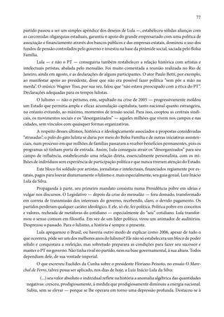 77 
partido passou a ser um simples apêndice dos desejos de Lula —, estabeleceu sólidas alianças com 
as carcomidas oligarquias estaduais, garantiu o apoio do grande empresariado com uma política de 
associação e financiamento através dos bancos públicos e das empresas estatais, dominou o uso dos 
fundos de pensão controlados pelo governo e investiu na base da pirâmide social, saciada pelo Bolsa 
Família. 
Lula — e não o PT — conseguiria também restabelecer a relação histórica com artistas e 
intelectuais petistas, abalada pelo mensalão. Foi muito comentada a reunião realizada no Rio de 
Janeiro, ainda em agosto, e as declarações de alguns participantes. O ator Paulo Betti, por exemplo, 
ao manifestar apoio ao presidente, disse que não era possível fazer política “sem pôr a mão na 
merda”. O músico Wagner Tiso, por sua vez, falou que “não estava preocupado com a ética do PT”. 
Declarações adequadas para os tempos lulistas. 
O lulismo — não o petismo, este, sepultado na crise de 2005 — progressivamente moldou 
um Estado que permitia ampla e eficaz acumulação capitalista, tanto nacional quanto estrangeira, 
no entanto evitando, ao máximo, momentos de tensão social. Para isso, cooptou as centrais sindi-cais, 
os movimentos sociais e os “desorganizados” — aqueles milhões que vivem nos campos e nas 
cidades, sem vínculos com quaisquer formas organizativas. 
A respeito desses últimos, histórica e ideologicamente associados a propostas consideradas 
“atrasadas”, o pulo do gato lulista se daria por meio do Bolsa Família e de outras iniciativas assisten-ciais, 
num processo em que milhões de famílias passaram a receber benefícios permanentes, pois os 
programas só tinham porta de entrada. Assim, Lula conseguiu atrair os “desorganizados” para seu 
campo de influência, estabelecendo uma relação direta, essencialmente personalista, com os mi-lhões 
de indivíduos sem experiência de participação política e que nunca tiveram atenção do Estado. 
Este bloco foi soldado por artistas, jornalistas e intelectuais, financiados regiamente por es-tatais, 
pagos para louvar diuturnamente o lulismo e, mais especialmente, seu guia genial, Luiz Inácio 
Lula da Silva. 
Propaganda à parte, seu primeiro mandato consistiu numa Presidência pobre em ideias e 
vulgar nos discursos. O Legislativo — depois da crise do mensalão — fora domado, transformado 
em correia de transmissão dos interesses do governo, recebendo, claro, o devido pagamento. Os 
partidos perderam qualquer caráter ideológico. E ele, só ele, fez política. Política pobre em conceitos 
e valores, recheada de metáforas do cotidiano — especialmente do “seu” cotidiano. Lula transfor-mou 
o senso comum em filosofia. Em vez de um líder político, virou um animador de auditórios. 
Desprezou o passado. Para o lulismo, a história é sempre o presente. 
Lula apequenou o Brasil, ou haveria outro modo de explicar como 2006, apesar de tudo o 
que ocorrera, pôde ser um dos melhores anos do lulismo? Ele não só estabelecera um bloco de poder 
sólido e conquistara a reeleição, mas sobretudo preparara as condições para fazer seu sucessor e 
manter o PT no governo. Não tinha rival no partido, nem na base governamental, à sua altura. Todos 
dependiam dele, de sua vontade imperial. 
O que escreveu Euclides da Cunha sobre o presidente Floriano Peixoto, no ensaio O Mare-chal 
de Ferro, talvez possa ser aplicado, nos dias de hoje, a Luiz Inácio Lula da Silva: 
(...) seu valor absoluto e individual reflete na história a anomalia algébrica das quantidades 
negativas: cresceu, prodigiosamente, à medida que prodigiosamente diminuiu a energia nacional. 
Subiu, sem se elevar — porque se lhe operara em torno uma depressão profunda. Destacou-se à 
 