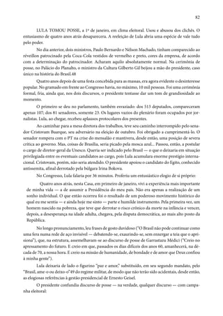 82 
LULA TOMOU POSSE, a 1º de janeiro, em clima eleitoral. Usou e abusou dos clichês. O 
entusiasmo de quatro anos atrás desaparecera. A reeleição de Lula abria uma espécie de vale tudo 
pelo poder. 
No dia anterior, dois ministros, Paulo Bernardo e Nélson Machado, tinham comparecido ao 
réveillon patrocinado pela Coca-Cola vestidos de vermelho e preto, cores da empresa, de acordo 
com a determinação do patrocinador. Acharam aquilo absolutamente normal. Na cerimônia de 
posse, no Palácio do Planalto, o ministro da Cultura Gilberto Gil beijou a mão do presidente, caso 
único na história do Brasil.48 
Quatro anos depois de uma festa concebida para as massas, era agora evidente o desinteresse 
popular. No gramado em frente ao Congresso havia, no máximo, 10 mil pessoas. Foi uma cerimônia 
formal, fria, ainda que, nos dois discursos, o presidente tentasse dar um tom de grandiosidade ao 
momento. 
O primeiro se deu no parlamento, também esvaziado: dos 513 deputados, compareceram 
apenas 107; dos 81 senadores, somente 23. Os lugares vazios do plenário foram ocupados por jor-nalistas. 
Lula, ao chegar, recebeu aplausos protocolares dos presentes. 
Ao caminhar para a mesa diretora dos trabalhos, teve seu caminho interrompido pelo sena-dor 
Cristovam Buarque, seu adversário na eleição de outubro. Foi obrigado a cumprimentá-lo. O 
senador rompera com o PT na crise do mensalão e mantivera, desde então, uma posição de severa 
crítica ao governo. Mas, coisas de Brasília, seria picado pela mosca azul... Passou, então, a postular 
o cargo de diretor-geral da Unesco. Queria ser indicado pelo Brasil — o que o deixaria em situação 
privilegiada entre os eventuais candidatos ao cargo, pois Lula acumulara enorme prestígio interna-cional. 
Cristovam, porém, não seria atendido. O presidente apoiou o candidato do Egito, conhecido 
antissemita, afinal derrotado pela búlgara Irina Bokova. 
No Congresso, Lula falaria por 36 minutos. Proferiu um entusiástico elogio de si próprio: 
Quatro anos atrás, nesta Casa, em primeiro de janeiro, vivi a experiência mais importante 
de minha vida — a de assumir a Presidência do meu país. Não era apenas a realização de um 
sonho individual. O que então ocorreu foi o resultado de um poderoso movimento histórico do 
qual eu me sentia — e ainda hoje me sinto — parte e humilde instrumento. Pela primeira vez, um 
homem nascido na pobreza, que teve que derrotar o risco crônico da morte na infância e vencer, 
depois, a desesperança na idade adulta, chegava, pela disputa democrática, ao mais alto posto da 
República. 
No longo pronunciamento, leu frases de gosto duvidoso (“O Brasil não pode continuar como 
uma fera numa rede de aço invisível — debatendo-se, exaurindo-se, sem enxergar a teia que o apri-siona”), 
que, na estrutura, assemelhavam-se ao discurso de posse de Garrastazu Médici (“Creio no 
apressamento do futuro. E creio em que, passados os dias difíceis dos anos 60, amanhecerá, na dé-cada 
de 70, a nossa hora. E creio na missão de humanidade, de bondade e de amor que Deus confiou 
à minha gente”). 
Lula deixaria de lado o figurino “paz e amor,” substituído, em seu segundo mandato, pelo 
“Brasil, ame-o ou deixo-o”49 do regime militar, de modo que não terão sido acidentais, desde então, 
as elogiosas referências à gestão presidencial de Ernesto Geisel. 
O presidente confundia discurso de posse — na verdade, qualquer discurso — com campa-nha 
eleitoral: 
 