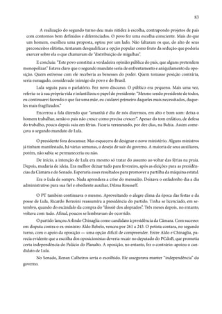83 
A realização do segundo turno deu mais nitidez à escolha, contrapondo projetos de país 
com contornos bem definidos e diferenciados. O povo fez uma escolha consciente. Mais do que 
um homem, escolheu uma proposta, optou por um lado. Não faltaram os que, do alto de seus 
preconceitos elitistas, tentaram desqualificar a opção popular como fruto da sedução que poderia 
exercer sobre ela o que chamavam de “distribuição de migalhas”. 
E concluía: “Este povo constitui a verdadeira opinião pública do país, que alguns pretendem 
monopolizar.” Estava claro que o segundo mandato seria de enfrentamento e aniquilamento da opo-sição. 
Quem estivesse com ele receberia as benesses do poder. Quem tomasse posição contrária, 
seria esmagado, considerado inimigo do povo e do Brasil. 
Lula seguiu para o parlatório. Fez novo discurso. O público era pequeno. Mais uma vez, 
referiu-se à sua própria vida e infantilizou o papel do presidente: “Mesmo sendo presidente de todos, 
eu continuarei fazendo o que faz uma mãe, eu cuidarei primeiro daqueles mais necessitados, daque-les 
mais fragilizados.” 
Encerrou a fala dizendo que “amanhã é dia de nós dizermos, em alto e bom som: deixa o 
homem trabalhar, senão o país não cresce como precisa crescer”. Apesar do tom enfático, de defesa 
do trabalho, pouco depois saiu em férias. Ficaria veraneando, por dez dias, na Bahia. Assim come-çava 
o segundo mandato de Lula. 
O presidente fora descansar. Mas esquecera de designar o novo ministério. Alguns ministros 
já tinham manifestado, há várias semanas, o desejo de sair do governo. A maioria de seus auxiliares, 
porém, não sabia se permaneceria ou não. 
De início, a intenção de Lula era mesmo só tratar do assunto ao voltar das férias na praia. 
Depois, mudaria de ideia. Era melhor deixar tudo para fevereiro, após as eleições para as presidên-cias 
da Câmara e do Senado. Esperaria esses resultados para promover a partilha da máquina estatal. 
Era o Lula de sempre. Nada aprendera a crise do mensalão. Deixava o enfadonho dia a dia 
administrativo para sua fiel e obediente auxiliar, Dilma Rousseff. 
O PT também continuava o mesmo. Aproveitando o alegre clima da época das festas e da 
posse de Lula, Ricardo Berzoini reassumira a presidência do partido. Tinha se licenciado, em se-tembro, 
quando do escândalo da compra do “dossiê dos aloprados”. Três meses depois, no entanto, 
voltava com tudo. Afinal, poucos se lembravam do ocorrido. 
O partido lançou Arlindo Chinaglia como candidato à presidência da Câmara. Com sucesso: 
em disputa contra o ex-ministro Aldo Rebelo, venceu por 261 a 243. O petista contara, no segundo 
turno, com o apoio da oposição — uma opção difícil de compreender. Entre Aldo e Chinaglia, pa-recia 
evidente que a escolha dos oposicionistas deveria recair no deputado do PCdoB, que prometia 
certa independência do Palácio do Planalto. A oposição, no entanto, fez o contrário: apoiou o can-didato 
de Lula. 
No Senado, Renan Calheiros seria o escolhido. Ele assegurava manter “independência” do 
governo. 
 