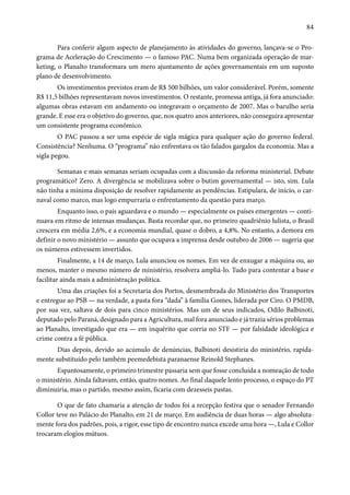 84 
Para conferir algum aspecto de planejamento às atividades do governo, lançava-se o Pro-grama 
de Aceleração do Crescimento — o famoso PAC. Numa bem organizada operação de mar-keting, 
o Planalto transformara um mero ajuntamento de ações governamentais em um suposto 
plano de desenvolvimento. 
Os investimentos previstos eram de R$ 500 bilhões, um valor considerável. Porém, somente 
R$ 11,5 bilhões representavam novos investimentos. O restante, promessa antiga, já fora anunciado: 
algumas obras estavam em andamento ou integravam o orçamento de 2007. Mas o barulho seria 
grande. E esse era o objetivo do governo, que, nos quatro anos anteriores, não conseguira apresentar 
um consistente programa econômico. 
O PAC passou a ser uma espécie de sigla mágica para qualquer ação do governo federal. 
Consistência? Nenhuma. O “programa” não enfrentava os tão falados gargalos da economia. Mas a 
sigla pegou. 
Semanas e mais semanas seriam ocupadas com a discussão da reforma ministerial. Debate 
programático? Zero. A divergência se mobilizava sobre o butim governamental — isto, sim. Lula 
não tinha a mínima disposição de resolver rapidamente as pendências. Estipulara, de início, o car-naval 
como marco, mas logo empurraria o enfrentamento da questão para março. 
Enquanto isso, o país aguardava e o mundo — especialmente os países emergentes — conti-nuava 
em ritmo de intensas mudanças. Basta recordar que, no primeiro quadriênio lulista, o Brasil 
crescera em média 2,6%, e a economia mundial, quase o dobro, a 4,8%. No entanto, a demora em 
definir o novo ministério — assunto que ocupava a imprensa desde outubro de 2006 — sugeria que 
os números estivessem invertidos. 
Finalmente, a 14 de março, Lula anunciou os nomes. Em vez de enxugar a máquina ou, ao 
menos, manter o mesmo número de ministério, resolvera ampliá-lo. Tudo para contentar a base e 
facilitar ainda mais a administração política. 
Uma das criações foi a Secretaria dos Portos, desmembrada do Ministério dos Transportes 
e entregue ao PSB — na verdade, a pasta fora “dada” à família Gomes, liderada por Ciro. O PMDB, 
por sua vez, saltava de dois para cinco ministérios. Mas um de seus indicados, Odilo Balbinoti, 
deputado pelo Paraná, designado para a Agricultura, mal fora anunciado e já trazia sérios problemas 
ao Planalto, investigado que era — em inquérito que corria no STF — por falsidade ideológica e 
crime contra a fé pública. 
Dias depois, devido ao acúmulo de denúncias, Balbinoti desistiria do ministério, rapida-mente 
substituído pelo também peemedebista paranaense Reinold Stephanes. 
Espantosamente, o primeiro trimestre passaria sem que fosse concluída a nomeação de todo 
o ministério. Ainda faltavam, então, quatro nomes. Ao final daquele lento processo, o espaço do PT 
diminuiria, mas o partido, mesmo assim, ficaria com dezesseis pastas. 
O que de fato chamaria a atenção de todos foi a recepção festiva que o senador Fernando 
Collor teve no Palácio do Planalto, em 21 de março. Em audiência de duas horas — algo absoluta-mente 
fora dos padrões, pois, a rigor, esse tipo de encontro nunca excede uma hora —, Lula e Collor 
trocaram elogios mútuos. 
 