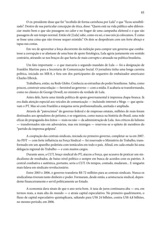 85 
O ex-presidente disse que foi “recebido de forma carinhosa por Lula” e que “ficou sensibili-zado”. 
Dentro de sua particular concepção de ética, disse: “Quem está na vida pública sabe diferen-ciar 
muito bem o que são passagens no calor e no fragor de uma campanha eleitoral e o que são 
passagens de um tempo normal. Então ele [Lula] sabe, como eu sei, e isso nós já colocamos. É como 
se fosse uma coisa que não tivesse sequer existido.” Os dois se despediram com um forte abraço e 
tapas nas costas. 
Em vez de aproveitar a força decorrente da reeleição para compor um governo que comba-tesse 
a corrupção e se afastasse de uma base de apoio fisiológica, Lula agiria justamente em sentido 
contrário, atirando-se nos braços do que havia de mais corrupto e atrasado na política brasileira. 
Um fato importante — e que marcaria o segundo mandato de Lula — foi a designação de 
Franklin Martins para a Secretaria de Comunicação Social. O jornalista tinha uma longa carreira 
política, iniciada no MR-8, e fora um dos participantes do sequestro do embaixador americano 
Charles Elbrick. 
Trabalhava, então, na Rede Globo. Conhecia as entranhas do poder brasiliense. Sabia, como 
poucos, construir uma relação — favorável ao governo — com a mídia. E acabaria se transformando, 
como no clássico de George Orwell, no ministro da verdade de Lula. 
Antes dele, havia uma tímida política de apoio governamental à imprensa chapa-branca. Já 
era dada atenção especial aos veículos de comunicação — incluindo internet e blogs — que apoia-vam 
o PT. Mas só com Franklin a máquina seria profissionalizada, azeitada e ampliada. 
Através de “patrocínios” do governo federal e de empresas estatais, milhões de reais foram 
destinados aos apoiadores do petismo, e se organizou, como nunca na história do Brasil, uma rede 
eficaz de propaganda dos êxitos — reais ou não — da administração de Lula. Aos críticos do lulismo 
— transformados não em adversários, mas em inimigos — reservou-se o epíteto de membros do 
“partido da imprensa golpista”. 
A cooptação das centrais sindicais, iniciada no primeiro governo, completar-se-ia em 2007. 
Ao PDT — com forte influência na Força Sindical — foi reservado o Ministério do Trabalho, trans-formado 
em um aparelho pedetista com tentáculos em todo o país. Afinal, em cada estado há uma 
delegacia regional do Trabalho — e com muitos cargos. 
Durante anos, a CUT, braço sindical do PT, atacou a Força, que acusava de praticar um sin-dicalismo 
de resultados, de baixo nível político e sempre em busca de acordos com os patrões. A 
central combativa e autêntica, portanto, seria a CUT. Os tempos, contudo, mudaram... E ninguém 
mais falava em sindicato revolucionário. 
Entre 2003 e 2006, o governo transferiu R$ 72 milhões para as centrais sindicais. Nunca os 
sindicalistas tiveram tanto dinheiro e poder. Formaram, desde então, a aristocracia sindical, depen-dente 
financeiramente e servil politicamente ao Estado. 
A economia dava sinais de que o ano seria bom. A taxa de juros continuava alta — era, em 
termos reais, a mais alta do mundo — e atraía capital especulativo. No primeiro quadrimestre, o 
fluxo de capital especulativo quintuplicara, saltando para US$ 24 bilhões, contra US$ 4,8 bilhões, 
no mesmo período, em 2006. 
 