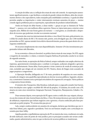 86 
A cotação do dólar caiu e a inflação deu sinais de estar sob controle. As exportações aumen-taram 
significativamente, o que facilitava a entrada de grande volume de dólares, além dos investi-mentos 
diretos e dos especulativos, todos ensejados pela estabilidade econômica. A queda do dólar 
permitia ampliar as importações e conter internamente eventuais aumentos de preço — mesmo 
criando alguns problemas para as exportações, especialmente de produtos industrializados. 
Ainda em função do dólar barato, a classe média — graças ao que se chamaria de “bolsa 
Miami” — passou a ver com melhores olhos o governo. Nunca se viajou tanto para o exterior como 
naqueles anos. Bilhões de reais foram gastos em turismo — e mal gastos, se considerado o desper-dício 
de recursos que poderiam circular na economia nacional. 
O aumento das reservas internacionais derrubou o risco Brasil. Em maio, pela primeira vez, 
o dólar foi cotado abaixo de R$ 2. No mesmo mês, porém, seria divulgado que, das 1.646 medidas 
prometidas no PAC, apenas metade tivera efetivo desenvolvimento, poucas das quais dentro do cro-nograma 
estabelecido. 
Os recursos simplesmente não eram disponibilizados. Somente 12% dos investimentos pro-gramados 
tinham sido liberados. 
Se na economia o clima era favorável, na política havia sinais de mau tempo. No STF, seguia 
o inquérito do mensalão e o relator, o ministro Joaquim Barbosa,50 pretendia concluí-lo no início 
do segundo semestre. 
Em outra frente, as operações da Polícia Federal, sempre realizadas com ampla cobertura da 
imprensa, aparentemente orientadas para o combate à corrupção, acabaram atingindo o governo, 
direta ou indiretamente. Numa delas, ficaria patente o triste comércio de venda de sentenças judi-ciais, 
escândalo que atingiu até um ministro do STJ. Noutra, donos de bingos eram acusados de 
pagar propinas a congressistas. 
A Operação Navalha, deflagrada em 17 de maio, prenderia 46 suspeitos em nove estados, 
acusados de integrar uma quadrilha especializada em desviar recursos públicos. Segundo a denún-cia, 
a construtora Gautama seria a principal articuladora do esquema de corrupção. Vários políticos 
e empresários foram detidos. 
O ministro dos Transportes, Silas Rondeau, indicado para o cargo pelo senador José Sarney, 
teria vinculações com o golpe e recebido R$ 100 mil de propina. A Gautama, de acordo com a PF, 
atuaria em mais cinco ministérios: Integração Nacional, Transportes, Planejamento, Cidades e Fa-zenda. 
Duas semanas depois, nova operação da PF, agora contra a máfia dos caça-níqueis, alcança-ria 
um dos irmãos de Lula, Genival Inácio da Silva, o Vavá. Ele tentara favorecer, por meio de tráfico 
de influência, empresários que tinham negócios com o governo, e ficaria conhecido pela frase pro-nunciada 
ao pedir propina: “Ô, arruma dois pau pra eu.” 
Lula, sempre condescendente em assuntos de corrupção, declarou que duvidava que seu ir-mão 
fosse lobista, pois, segundo o presidente, Vavá era um homem simples, sem a articulação ne-cessária 
para fazer lobby. 
Aquelas grandes e espalhafatosas operações da PF, na maioria das vezes, resultaram em nada, 
de todo ineficazes, tanto do ponto de vista jurídico, pois os principais acusados não seriam conde-nados, 
quanto administrativo, uma vez que os desvios de recursos públicos se mantiveram. 
 