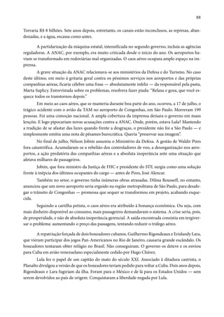 88 
Torraria R$ 8 bilhões. Sete anos depois, entretanto, os canais estão inconclusos, as represas, aban-donadas, 
e a água, escassa como antes. 
A partidarização da máquina estatal, intensificada no segundo governo, incluía as agências 
reguladoras. A ANAC, por exemplo, era muito criticada desde o início do ano. Os aeroportos ha-viam 
se transformado em rodoviárias mal organizadas. O caos aéreo ocupara amplo espaço na im-prensa. 
A grave situação da ANAC relacionava-se aos ministérios da Defesa e do Turismo. No caso 
deste último, em meio à gritaria geral contra os péssimos serviços nos aeroportos e das próprias 
companhias aéreas, ficaria célebre uma frase — absolutamente infeliz — da responsável pela pasta, 
Marta Suplicy. Entrevistada sobre os problemas, resolvera fazer piada: “Relaxa e goza, que você es-quece 
todos os transtornos depois.” 
Em meio ao caos aéreo, que se manteria durante boa parte do ano, ocorreu, a 17 de julho, o 
trágico acidente com o avião da TAM no aeroporto de Congonhas, em São Paulo. Morreram 199 
pessoas. Foi uma comoção nacional. A ampla cobertura da imprensa deixara o governo em maus 
lençóis. E logo pipocariam novas acusações contra a ANAC. Onde, porém, estava Lula? Mantendo 
a tradição de se afastar das luzes quando frente a desgraças, o presidente não foi a São Paulo — e 
simplesmente emitiu uma nota de pêsames burocrática. Queria “preservar sua imagem”. 
No final de julho, Nélson Jobim assumiu o Ministério da Defesa. A gestão de Waldir Pires 
fora catastrófica. Acumularam-se a rebelião dos controladores de voo, a desorganização nos aero-portos, 
a ação predatória das companhias aéreas e a absoluta inoperância ante uma situação que 
afetava milhares de passageiros. 
Jobim, que fora ministro da Justiça de FHC e presidente do STF, surgia como uma solução 
frente à inépcia dos últimos ocupantes do cargo — antes de Pires, José Alencar. 
Também no setor, o governo tinha inúmeras obras atrasadas. Dilma Rousseff, no entanto, 
anunciou que um novo aeroporto seria erguido na região metropolitana de São Paulo, para desafo-gar 
o trânsito de Congonhas — promessa que sequer se transformou em projeto, acabando esque-cida. 
Seguindo a cartilha petista, o caos aéreo era atribuído à bonança econômica. Ou seja, com 
mais dinheiro disponível ao consumo, mais passageiros demandavam o sistema. A crise seria, pois, 
de prosperidade, e não de absoluta inoperância gerencial. A saída encontrada consistia em tergiver-sar 
o problema: aumentando o preço das passagens, tentando reduzir o tráfego aéreo. 
A repatriação forçada de dois boxeadores cubanos, Guilhermo Rigondeaux e Erislandy Lara, 
que vieram participar dos jogos Pan-Americanos no Rio de Janeiro, causaria grande escândalo. Os 
boxeadores tentaram obter refúgio no Brasil. Não conseguiram. O governo os deteve e os enviou 
para Cuba em avião venezuelano especialmente cedido por Hugo Chávez. 
Lula fez o papel de um capitão do mato do século XXI. Associado à ditadura castrista, o 
Planalto divulgou a versão de que os boxeadores teriam pedido para voltar a Cuba. Dois anos depois, 
Rigondeaux e Lara fugiriam da ilha. Foram para o México e de lá para os Estados Unidos — sem 
serem devolvidos ao país de origem. Conquistaram a liberdade negada por Lula. 
 
