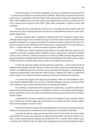 89 
No final de agosto, o STF recebeu o inquérito 2.245, que se transformaria na ação penal 470 
— o processo do mensalão. Era uma derrota para o Planalto. Afinal, entre os quarenta réus estavam 
José Genoíno, ex-presidente do PT, João Paulo Cunha, que presidira a Câmara dos Deputados entre 
2003 e 2004, Delúbio Soares, tesoureiro petista, e principalmente José Dirceu, ex-ministro da Casa 
Civil e homem forte do governo entre 2003 e 2005, então considerado o “capitão do time” pelo 
presidente. 
Durante dois anos, Lula insistira em afirmar que o mensalão não tinha existido e que tudo 
não passaria de uma conspiração das elites. Encontrou eco especialmente na internet, entre os blo-gueiros 
chapa-branca. 
De forma malandra, após a aceitação do inquérito pelo STF, o presidente declarou que a 
oposição tentara atingi-lo com o mensalão, mas que “61% do povo deu a resposta na eleição do ano 
passado”. Dias depois, no congresso nacional do PT, voltaria a desafiar o Supremo. Disse que “nin-guém 
neste país tem mais autoridade moral e ética do que o nosso partido”. Em outras palavras, as 
urnas — na figura dele, Lula — teriam inocentado os petistas. Falácia, claro. 
A verdade é que a simples existência da ação penal era um complicador para o governo, pois 
mantinha o mensalão na agenda política. Medrosa, incapaz e oportunista, a oposição, no entanto, 
assistia a tudo e nada fazia. Ademais, muitos dos seus eleitos em 2006 acabariam migrando para a 
base governamental, seduzidos pelas benesses oferecidas pelo Planalto. Isto explica as fáceis vitórias 
obtidas na Câmara. O Senado, àquela altura, ainda era um problema para o governo. 
O índice de aprovação pública de Lula continuava muito alto — em boa parte devido ao 
andamento favorável da economia. Mas não só. Havia, além disso, o poder de comunicação do pre-sidente 
e sua habilidade para não se macular com os escândalos de corrupção, a consolidação dos 
programas assistencialistas, especialmente o Bolsa Família, a expansão do crédito e o aumento do 
salário mínimo. Esse conjunto de fatores transformara Lula em um fenômeno de marketing. 
A economia dera alguns sinais negativos preocupantes, reflexo da crise imobiliária ameri-cana: 
uma leve subida do dólar e do risco-país. O ministro Mantega, entretanto, insistia em reafir-mar 
a ladainha de que a economia brasileira possuía “fundamentos sólidos”. 
Em setembro, as importações seriam superiores às exportações, e a queda no saldo da ba-lança 
comercial começaria a preocupar as autoridades econômicas. A entrada de capital estrangeiro, 
porém, continuava a crescer, até porque os investidores procuravam mercados fora do eixo Europa- 
Estados Unidos. 
A administração do varejo econômico era eficaz, mas perdera de vista as questões estrutu-rais, 
à medida que, receando algum tipo de interferência nas eleições de 2010, o projeto político 
petista evitava qualquer correção de rumo. 
Os primeiros balões de ensaio sobre a possibilidade de uma reforma constitucional que ga-rantisse 
um eventual terceiro mandato para Lula começaram a ser lançados em setembro. 
O patrono da ideia foi o deputado Devanir Ribeiro, do PT de São Paulo, do círculo íntimo 
do presidente. De acordo com o deputado, um plebiscito poderia aferir o desejo dos eleitores a res-peito. 
A ideia encontrou pronta oposição do presidente do TSE, o ministro Marco Aurélio, que a 
considerou uma “blasfêmia”. Para ele, aquilo “seria inimaginável e não atenderia às premissas de um 
 