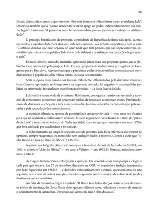 90 
Estado democrático, como o que vivemos. Não seria bom para o Brasil nem para o presidente Lula”. 
Observou também que a “paixão condenável está no apego ao poder, independentemente das bali-zas 
legais”. E ironizou: “A pensar-se num terceiro mandato, porque pensar-se também na vitalicie-dade.” 
O principal beneficiário da proposta, o presidente da República declarou não apoiá-la, mas 
aproveitou a oportunidade para destacar, sub-repticiamente, sua própria importância para o país: 
“Continuo dizendo que esse negócio de você achar que tem pessoas que são imprescindíveis, in-substituíveis, 
não existe na política. Está cheio de brasileiros e brasileiras com condições de governar 
o país.” 
Devanir Ribeiro, contudo, insistiria, agravando ainda mais sua proposta: queria que o ple-biscito 
fosse convocado pelo próprio Lula. Ou seja, propunha transferir uma prerrogativa do Con-gresso 
para o Executivo. Acrescentava que o presidente poderia então utilizar a consulta para ouvir 
diretamente a população sobre vários temas, inclusive seu mandato. 
Seria a jogada mais ousada dos lulistas, certamente influenciados pelo chavismo venezue-lano. 
Como a repercussão no Congresso e na imprensa, contudo, foi negativa — nenhum líder po-lítico 
ou empresarial fez qualquer manifestação favorável —, a ideia ficaria de lado. 
Lula surfava numa onda de otimismo. Habilmente, conseguira transformar um índice razo-ável 
de crescimento econômico em percepção pública de resultado econômico chinês. Proferiu de-zenas 
de discursos — chegaria a três num mesmo dia. Ganhou a batalha da comunicação pela ou-sadia 
e pela capacidade de convencimento. 
A oposição silenciara, receosa da popularidade crescente de Lula — mais uma justificativa 
para que os opositores continuassem omissos. E assim erguia-se e consolidava-se o mito do “presi-dente 
Lula”, a somar-se ao outro, o do “líder operário”, mais antigo, que remontava aos anos 1970 e 
que fora edificado por acadêmicos e jornalistas. 
A todo momento, ao longo de seus oito anos de governo, Lula faria referência aos tempos de 
operário, sempre exagerando ou mentindo, sem qualquer pudor, a respeito. Chegou a dizer que “ti-nha 
ficado 27 anos no chão de fábrica”.53 Mentira. 
Segundo sua biógrafa oficial, ele começara a trabalhar, depois de formado no SENAI, em 
1963, e deixou o “chão da fábrica” — no caso, a Villares — em 1972.54 Portanto, trabalhou nove 
anos, e não 27! 
As viagens internacionais reforçavam a quimera. Era recebido com mais pompa e elogio a 
cada país que visitava. Em 27 de setembro, discursou na ONU — seguindo a tradição inaugurada 
por João Figueiredo em 198255 — e defendeu entusiasticamente o etanol, que esqueceria no ano 
seguinte, bem como de outras energias renováveis, quando confirmadas as descobertas de jazidas 
de óleo no pré-sal brasileiro. 
Ao falar da Amazônia, fugiu à verdade: “O Brasil tem feito esforços notáveis para diminuir 
os efeitos da mudança do clima. Basta dizer que, nos últimos anos, reduzimos a menos da metade 
o desmatamento da Amazônia. Um resultado como este não é obra do acaso.” 
 