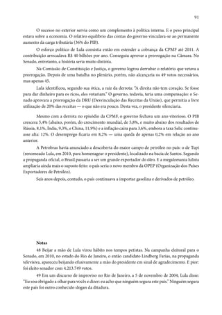 91 
O sucesso no exterior servia como um complemento à política interna. E o peso principal 
estava sobre a economia. O relativo equilíbrio das contas do governo vinculava-se ao permanente 
aumento da carga tributária (36% do PIB). 
O esforço político de Lula consistia então em estender a cobrança da CPMF até 2011. A 
contribuição arrecadava R$ 40 bilhões por ano. Conseguiu aprovar a prorrogação na Câmara. No 
Senado, entretanto, a história seria muito distinta. 
Na Comissão de Constituição e Justiça, o governo logrou derrubar o relatório que vetava a 
prorrogação. Depois de uma batalha no plenário, porém, não alcançaria os 49 votos necessários, 
mas apenas 45. 
Lula identificou, segundo sua ótica, a raiz da derrota: “A direita não tem coração. Se fosse 
para dar dinheiro para os ricos, eles votariam.” O governo, todavia, teria uma compensação: o Se-nado 
aprovara a prorrogação da DRU (Desvinculação das Receitas da União), que permitia a livre 
utilização de 20% das receitas — o que não era pouco. Desta vez, o presidente silenciaria. 
Mesmo com a derrota no episódio da CPMF, o governo fechava um ano vitorioso. O PIB 
crescera 5,4% (abaixo, porém, do crescimento mundial, de 5,8%, e muito abaixo dos resultados de 
Rússia, 8,1%, Índia, 9,3%, e China, 11,9%) e a inflação caíra para 3,6%, embora a taxa Selic continu-asse 
alta: 12%. O desemprego ficaria em 8,2% — uma queda de apenas 0,2% em relação ao ano 
anterior. 
A Petrobras havia anunciado a descoberta do maior campo de petróleo no país: o de Tupi 
(renomeado Lula, em 2010, para homenagear o presidente), localizado na bacia de Santos. Segundo 
a propaganda oficial, o Brasil passaria a ser um grande exportador do óleo. E a megalomania lulista 
ampliaria ainda mais o suposto feito: o país seria o novo membro da OPEP (Organização dos Países 
Exportadores de Petróleo). 
Seis anos depois, contudo, o país continuava a importar gasolina e derivados de petróleo. 
Notas 
48 Beijar a mão de Lula virou hábito nos tempos petistas. Na campanha eleitoral para o 
Senado, em 2010, no estado do Rio de Janeiro, o então candidato Lindberg Farias, na propaganda 
televisiva, apareceu beijando efusivamente a mão do presidente em sinal de agradecimento. E pior: 
foi eleito senador com 4.213.749 votos. 
49 Em um discurso de improviso no Rio de Janeiro, a 5 de novembro de 2004, Lula disse: 
“Eu sou obrigado a olhar para vocês e dizer: eu acho que ninguém segura este país.” Ninguém segura 
este país foi outro conhecido slogan da ditadura. 
 