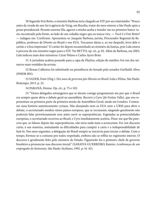 92 
50 Segundo Frei Betto, o ministro Barbosa teria chegado ao STF por seu intermédio: “Pouco 
antes da virada do ano fui à agência da Varig, em Brasília, tratar do meu retorno a São Paulo após a 
posse presidencial. Perante enorme fila, agarrei a minha senha e instalei-me no primeiro banco va-zio 
encontrado pela frente, ao lado de um cidadão negro que eu nunca vira. — Você é o Frei Betto? 
— indagou-me. Confirmei. Apresentou-se: Joaquim Barbosa, jurista, Procurador Regional da Re-pública, 
professor de Direito no Brasil e nos EUA. Trocamos ideias e, ao me despedir, levei dele o 
cartão e a boa impressão.” O cartão foi depois encaminhado ao ministro da Justiça, pois Lula estava 
à procura de um ministro negro para o STF. Ver BETTO, op. cit., p. 82. Além de Barbosa, em 2003, 
Lula indicou mais dois ministros: Cézar Peluso e Carlos Ayres Brito. 
51 A jornalista acabou posando para a capa da Playboy, edição de outubro. Foi um dos nú-meros 
mais vendidos da revista. 
52 Renan Calheiros foi substituído na presidência do Senado pelo senador Garibaldi Alves 
(PMDB-RN). 
53 SADER, Emir (Org.). Dez anos de governos pós-liberais no Brasil: Lula e Dilma. São Paulo: 
Boitempo, 2013. p. 23. 
54 PARANÁ, Denise. Op. cit., p. 75 e 102. 
55 “Vários delegados estrangeiros que se davam comigo perguntaram-me por que o Brasil 
era sempre quem abria o debate geral na assembleia. Recorri a Cyro [de Freitas Valle], que nos re-presentara 
na primeira parte da primeira sessão da Assembleia Geral, ainda em Londres. Contou-me 
uma história autenticamente cyriana. Não desejando nem os EUA nem a URSS para abrir o 
debate, o secretariado sondou vários países europeus, que se recusaram, alegando geralmente não 
poderem falar proveitosamente sem antes ouvir as superpotências. Esgotadas as potencialidades 
europeias, o secretariado recorreu ao Brasil, e Cyro imediatamente aceitou. Disse-me que lhe pare-cera 
que, se falasse depois das superpotências, não teria nada mais a acrescentar. Fez um discurso 
curto, à sua maneira, assinalando as dificuldades para cumprir a carta e a indispensabilidade de 
fazê-lo. Nos anos seguintes, a delegação do Brasil sempre se inscrevia para iniciar o debate. Com o 
tempo, formou-se o costume por todos respeitado, embora não se reflita no regimento interno. O 
discurso é geralmente feito pelo ministro de Estado. Figueiredo foi o primeiro chefe de governo 
brasileiro a pronunciar esse discurso inicial.” (SARAIVA GUERREIRO, Ramiro. Lembranças de um 
empregado do Itamaraty. São Paulo: Siciliano, 1992. p. 41-42). 
 