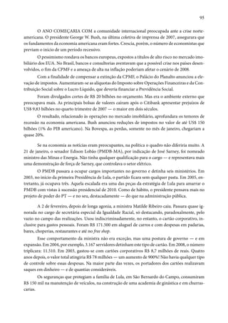 95 
O ANO COMEÇARIA COM a comunidade internacional preocupada ante a crise norte-americana. 
O presidente George W. Bush, na última coletiva de imprensa de 2007, assegurara que 
os fundamentos da economia americana eram fortes. Crescia, porém, o número de economistas que 
previam o início de um período recessivo. 
O pessimismo rondava os bancos europeus, expostos a títulos de alto risco no mercado imo-biliário 
dos EUA. No Brasil, bancos e consultorias aventavam que a possível crise nos países desen-volvidos, 
o fim da CPMF e a ameaça de alta na inflação poderiam afetar o cenário de 2008. 
Com a finalidade de compensar a extinção da CPMF, o Palácio do Planalto anunciou a ele-vação 
de impostos. Aumentaram-se as alíquotas do Imposto sobre Operações Financeiras e da Con-tribuição 
Social sobre o Lucro Líquido, que deveria financiar a Previdência Social. 
Foram divulgados cortes de R$ 20 bilhões no orçamento. Mas era o ambiente externo que 
preocupava mais. As principais bolsas de valores caíram após o Citibank apresentar prejuízos de 
US$ 9,83 bilhões no quarto trimestre de 2007 — o maior em dois séculos. 
O resultado, relacionado às operações no mercado imobiliário, aprofundara os temores de 
recessão na economia americana. Bush anunciou reduções de impostos no valor de até US$ 150 
bilhões (1% do PIB americano). Na Bovespa, as perdas, somente no mês de janeiro, chegariam a 
quase 20%. 
Se na economia as notícias eram preocupantes, na política o quadro não diferiria muito. A 
21 de janeiro, o senador Edison Lobão (PMDB-MA), por indicação de José Sarney, foi nomeado 
ministro das Minas e Energia. Não tinha qualquer qualificação para o cargo — e representava mais 
uma demonstração de força de Sarney, que controlava o setor elétrico. 
O PMDB passara a ocupar cargos importantes no governo e detinha seis ministérios. Em 
2003, no início da primeira Presidência de Lula, o partido ficara sem qualquer pasta. Em 2005, en-tretanto, 
já ocupava três. Aquela escalada era uma das peças da estratégia de Lula para amarrar o 
PMDB com vistas à sucessão presidencial de 2010. Como de hábito, o presidente pensava mais no 
projeto de poder do PT — e no seu, destacadamente — do que na administração pública. 
A 2 de fevereiro, depois de longa agonia, a ministra Matilde Ribeiro caiu. Passara quase ig-norada 
no cargo de secretária especial da Igualdade Racial, só destacando, paradoxalmente, pelo 
vazio no campo das realizações. Usou indiscriminadamente, no entanto, o cartão corporativo, in-clusive 
para gastos pessoais. Foram R$ 171.500 em aluguel de carros e com despesas em padarias, 
bares, choperias, restaurantes e até no free shop. 
Esse comportamento da ministra não era exceção, mas uma postura de governo — e em 
expansão. Em 2004, por exemplo, 3.167 servidores detinham este tipo de cartão. Em 2008, o número 
triplicara: 11.510. Em 2003, gastou-se com cartões corporativos R$ 8,7 milhões de reais. Quatro 
anos depois, o valor total atingiria R$ 78 milhões — um aumento de 900%! Não havia qualquer tipo 
de controle sobre essas despesas. Na maior parte das vezes, os portadores dos cartões realizavam 
saques em dinheiro — e de quantias consideráveis. 
Os seguranças que protegiam a família de Lula, em São Bernardo do Campo, consumiram 
R$ 150 mil na manutenção de veículos, na construção de uma academia de ginástica e em churras-carias. 
 