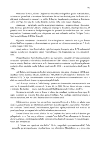 96 
O ministro da Pesca, Altemir Gregolin, tão desconhecido do público quanto Matilde Ribeiro, 
foi mais um que utilizou o recurso de forma abusiva: foram identificados gastos de alimentação e 
diárias de hotel durante o carnaval — e no Rio de Janeiro. Singelamente, o ministro se defenderia: 
estava a serviço, pois uma das escolas de samba cariocas tinha como enredo o bacalhau. 
A gastança — que atingira também as agências reguladoras — era generalizada e descontro-lada, 
de modo que até uma CPI seria criada para investigar o descalabro. Mas logo fracassou. O 
governo então daria o troco e divulgaria despesas da gestão de Fernando Henrique com cartões 
corporativos. Um dossiê, vazado para a imprensa, teria sido elaborado na Casa Civil por Erenice 
Guerra, subordinada de Dilma Rousseff. 
O grande assunto era a crise mundial. Não se imaginavam a extensão nem o grau de seus 
efeitos. Na China, empresas perderam mais de um quinto de seu valor somente em janeiro. O Brasil, 
porém, parecia resistir bem. 
Ainda assim, o ritmo de retirada do capital estrangeiro desmentiu a tese de “descolamento”, 
segundo a qual países emergentes seriam pouco afetados pela desaceleração da economia ameri-cana. 
De acordo com o Banco Central, os ativos que o governo e a iniciativa privada acumularam 
no exterior superavam o valor total da dívida externa em US$ 4 bilhões. Entre os itens que propici-aram 
a redução da dívida, destacava-se a alta das reservas internacionais, impulsionada pelas ex-portações. 
Com a notícia, o dólar fecharia janeiro em R$ 1,712 — a menor cotação desde maio de 
1999. 
A tributação continuava em alta. Em janeiro, primeiro mês sem a cobrança da CPMF, a ar-recadação 
subiria acima da inflação, num total de R$ 9,6 bilhões (20% superior ao do mesmo perí-odo 
em 2007). Ou seja, os temores eram infundados: a máquina arrecadadora continuava voraz e 
eficiente, muito diferente dos serviços prestados pelo Estado. 
A 13 de março, o ministro Guido Mantega apresentaria boas notícias, mas a respeito do ano 
anterior. A economia brasileira crescera 6,1%, ante 4% em 2006. E foram fatores internos — como 
o consumo das famílias — os que mais haviam contribuído para aquele resultado positivo. 
Remanescia, contudo, o receio de que o volume da entrada de capitais não fosse capaz de 
suprir o aumento do consumo doméstico, gerando inflação. Para Mantega, a economia tenderia a 
crescer menos em 2008 por conta da crise financeira internacional. 
Politicamente, o governo vivia um excelente momento. Depois de se definir em relação à sua 
sucessão, deixando claro que não tentaria um terceiro mandato seguido, Lula passaria a “trabalhar” 
sua candidata: Dilma Rousseff. Malandramente, ignoraria a legislação eleitoral, mas usaria da lei 
para impedir que outros possíveis candidatos iniciassem a campanha. 
Levava Dilma a todo evento público. Foi no Complexo do Alemão, no Rio de Janeiro, que 
pela primeira vez, a 7 de março, utilizou a expressão “mãe do PAC”, fazendo questão de, durante o 
discurso, chamar a ministra para seu lado. Meio sem jeito, ela atendeu a ordem. O presidente apro-veitou 
para apresentá-la: 
A Dilma é uma espécie de mãe do PAC. Ela é a companheira que coordena o PAC. É ela 
que cuida, que acompanha, que vai cobrar junto com o [ministro] Márcio Fortes se as obras estão 
 