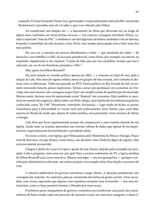 97 
andando. O [Luiz Fernando] Pezão [vice-governador e responsável pelas obras do PAC nas favelas 
fluminenses] é grandão, mas ele vai saber o que é ser cobrado pela Dilma. 
Ao transformar um simples ato — o lançamento de obras que deveriam ser, ao longo de 
alguns anos, realizadas em várias favelas cariocas — em comício, conseguiu introduzir Dilma, cu-nhar 
a expressão “mãe do PAC” e estabelecer um dos figurinos da futura candidata: o de ser durona, 
forjando o estereótipo da mãe do povo, séria, firme, mas sempre preocupada com o bem-estar dos 
mais pobres. 
Por sua vez, a ministra aos poucos abandonaria o estilo — que mantinha até então — de 
dissociar o seu trabalho e o PAC da sucessão presidencial, como fizera, por exemplo, em janeiro, ao 
responder rispidamente a um repórter: “Cansei de falar que não sou candidata. Sempre que isso é 
colocado, em vez de me beneficiar, prejudica o PAC.” 
Mas, quem era Dilma Rousseff? 
Ela seria notada no mundo político apenas em 2002 — e somente no final do ano, após a 
eleição de Lula. Nos anos de regime militar, atuou em grupos de luta armada, sem contudo se des-tacar 
entre as lideranças. Tinha um passado no PDT. Fizera política no Rio Grande do Sul, no en-tanto 
exercendo funções pouco expressivas. Tentara cursar pós-graduação em economia na Uni-camp, 
mas sem sucesso: não conseguiu sequer fazer um simples exame de qualificação de mestrado. 
Mesmo assim, durante anos foi apresentada como “doutora” em economia. Quis também se aven-turar 
no mundo dos negócios. Abriu então, em Porto Alegre, uma lojinha de mercadorias populares, 
conhecidas como “de 1,99”. Novamente, entretanto, fracassaria — logo tendo de fechar as portas. 
Caminharia para a obscuridade se vivesse num país politicamente sério. Porém, para sorte dela, 
nascera no Brasil; de modo que, depois de tantos tombos, seria premiada: virou ministra de Minas 
e Energia. 
Lula diria que ficou impressionado porque ela comparecera a uma reunião munida de um 
laptop. Ainda mais: na ocasião, apresentou um enorme volume de dados que, apesar de incompre-ensíveis, 
impressionaram favoravelmente o presidente eleito. 
Foi nesse cenário, com laptop, que Dilma passou pelo Ministério de Minas e Energia. Pouco 
mais de dois anos, em que deixou, como marca, um absoluto vazio. Nada fez digno de registro. Mas 
seria novamente promovida. 
Chegou à chefia da Casa Civil após a queda de José Dirceu, abatido pelo escândalo do men-salão. 
Cabe a pergunta, mais uma vez: por quê? Para o projeto continuísta do PT, a figura anódina 
de Dilma Rousseff caíra como uma luva. Mesmo sem legar — em um quinquênio — qualquer con-tribuição 
administrativa relevante, um mísero projeto, uma simples ideia, fora alçada a sucessora de 
Lula. 
A ofensiva publicitária do governo encontrara campo aberto. A oposição parlamentar não 
conseguia dar resposta. Ao contrário, parecia convencida dos êxitos da gestão petista. Vivia escon-dida, 
com receio, esperando que alguma crise repentina ensejasse uma reviravolta — mas sem mí-nima 
luta, como se fosse possível retomar o Planalto por mero acaso. 
O próximo passo marqueteiro do governo consistiria em transformar uma parte dos consu-midores 
de baixa renda, então em processo de ascensão social, em uma nova categoria: a classe C. 
 