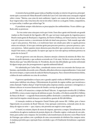 99 
A ministra havia perdido quase todas as batalhas travadas no interior do governo, principal-mente 
após a ascensão de Dilma Rousseff à chefia da Casa Civil. Lula tinha uma concepção original 
sobre o tema: “Marina, essa coisa de meio ambiente é igual a um exame de próstata, não dá para 
ficar virgem toda a vida. Uma hora eles vão ter de enfiar o dedo no cu da gente. Então, companheira, 
se é para enfiar, é melhor que enfiem logo.”56 
O presidente sempre ridicularizou as preocupações dos ambientalistas. Ficara célebre a ga-lhofa 
sobre as pererecas: 
Eu vou contar uma coisa para vocês que é triste. Esses dias a gente está fazendo um grande 
viaduto no Rio Grande do Sul, ligando a BR-101, que vai trazer muita gente da Argentina para o 
Brasil e muita gente do Brasil para a Argentina, de Osório à Palhoça, em Santa Catarina. Esse túnel 
tem mil e poucos metros, e encontraram do lado do túnel uma perereca. Todo mundo aqui sabe 
o que é uma perereca. Pois bem, e aí resolveram fazer um estudo para saber se aquela perereca 
estava em extinção. Aí teve que contratar gente para procurar perereca, e procure perereca, e pro-cure 
perereca... Sabem quantos meses demorou para descobrir que a perereca não estava em ex-tinção? 
Sete meses, a obra parada. Eu espero que aqui no Acre não apareça nenhuma perereca na 
ponte do rio Juruá.57 
Com um governo com este discurso, chamava atenção a demora da ministra do Meio Am-biente 
em pedir demissão, o que acabaria ocorrendo em 13 de maio. Na breve carta enviada a Lula, 
Marina disse que “esta difícil decisão, Sr. Presidente, decorre das dificuldades que tenho enfrentado 
há algum tempo para dar prosseguimento à agenda ambiental federal”. 
Foi substituída por Carlos Minc, considerado menos severo na concessão das licenças am-bientais, 
cuja lentidão, de acordo com o Planalto, dificultava diversos empreendimentos. Como sinal 
dos novos tempos, a repercussão da saída de Marina foi pequena. Para o desenvolvimentismo lulista, 
a defesa do meio ambiente era coisa de ecochatos. 
O governo aprofundava os laços com o grande capital e tinha no BNDES o principal instru-mento 
para viabilizar esta aliança. Diferentemente do período do regime militar, que incentivara a 
então chamada “tríplice aliança” (tripé formado pelas empresas estatais, nacionais e estrangeiras), o 
lulismo colocou os recursos financeiros do Estado a serviço do grande capital. 
Em abril, a Oi anunciou a compra da Brasil Telecom. A negociação envolvia R$ 2,5 bilhões 
do BNDES e criava a maior empresa de telefonia no país. Em julho, a Oi obteria ainda R$ 4,3 bilhões 
do Banco do Brasil — o segundo financiamento público destinado a consolidar aquela aquisição. O 
valor total do impulso estatal alcançou a estratosférica quantia de R$ 6,86 bilhões. 
A transação renderia ao banqueiro Daniel Dantas pelo menos R$ 1 bilhão, pois o banco 
Opportunity era acionista da Brasil Telecom. Uma operação controversa, costurada antes da mu-dança 
de regras no setor — que, à época, não permitia um negócio como aquele. 
A Anatel, no entanto, depois de meses de impasse, aprovaria a compra. Estranhamente, dois 
conselheiros da agência mudaram de posição depois de o Planalto cogitar a indicação de um subs-tituto, 
para acabar com o impasse. Em novembro, Lula transformaria em decreto o novo Plano Geral 
de Outorgas, que acabava com a proibição de uma concessionária de telefonia fixa comprar outra. 
A mudança permitiu que a operação fosse concluída e que a Oi finalmente formalizasse a aquisição 
da BrT. 
 