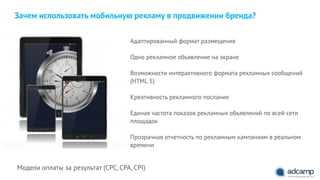 Зачем использовать мобильную рекламу в продвижении бренда?
Адаптированный формат размещения
"
Одно рекламное объявление на экране
"
Возможности интерактивного формата рекламных сообщений
(HTML 5)
"
Креативность рекламного послания
"
Единая частота показов рекламных объявлений по всей сети
площадок
"
Прозрачная отчетность по рекламным кампаниям в реальном
времени
Модели оплаты за результат (CPC, CPA, CPI)
 