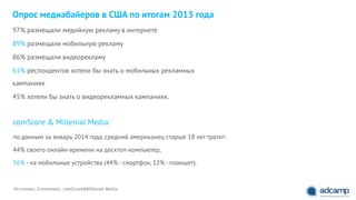 Опрос медиабайеров в США по итогам 2013 года
97% размещали медийную рекламу в интернете
89% размещали мобильную рекламу
86% размещали видеорекламу
61% респондентов хотели бы знать о мобильных рекламных
кампаниях
45% хотели бы знать о видеорекламных кампаниях.
Источник: Conversant, comScore&Millenial Media
comScore & Millenial Media:
по данным за январь 2014 года, средний американец старше 18 лет тратит:
44% своего онлайн-времени на десктоп-компьютер,
56% - на мобильные устройства (44% - смартфон, 12% - планшет).
 