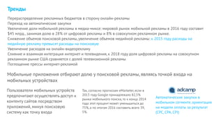 Тренды
Так, согласно прогнозам eMarketer, если в
2013 году Google принадлежало 82,5%
рынка мобильного поиска, то к концу 2014
года этот процент может уменьшиться до
75%, а по итогам 2016 составить всего 39,
5%.
Перераспределение рекламных бюджетов в сторону онлайн-рекламы
Переход на автоматические закупки
Увеличение доли мобильной рекламы в медиа-миксе: мировой рынок мобильной рекламы в 2016 году составит
$45 млрд., занимая долю в 28% от цифровой рекламы и 8% в совокупном рекламном рынке.
Снижение объемов поисковой рекламы, увеличение объемов медийной рекламы: к 2015 году расходы на
медийную рекламу превысят расходы на поисковую
Увеличение расходов на онлайн-видеорекламу
Слияние и взаимная интеграция интернет и телевидения, к 2018 году доля цифровой рекламы на совокупном
рекламном рынке США сравняется с долей телевизионной рекламы
Поглощение прессы интернет-рекламой
Мобильные приложения отбирают долю у поисковой рекламы, являясь точкой входа на
мобильных устройствах
Пользователи мобильных устройств
предпочитают осуществлять доступ к
контенту сайтов посредством
приложений, минуя поисковую
систему как точку входа
Автоматические закупки в
мобильном сегменте, ориентация
на модели оплаты за результат
(CPC, CPA, CPI)
 