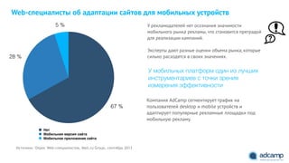 5 %
28 %
67 %
Нет
Мобильная версия сайта
Мобильное приложение сайта
Источник: Опрос Web-специалистов, Mail.ru Group, сентябрь 2013
Web-специалисты об адаптации сайтов для мобильных устройств
Компания AdCamp сегментирует трафик на
пользователей desktop и mobile устройств и
адаптирует популярные рекламные площадки под
мобильную рекламу.
У рекламодателей нет осознания значимости
мобильного рынка рекламы, что становится преградой
для реализации кампаний.
"
Эксперты дают разные оценки объема рынка, которые
сильно расходятся в своих значениях.
У мобильных платформ один из лучших
инструментариев с точки зрения
измерения эффективности
 