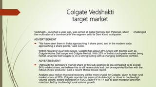 Colgate Vedshakti
target market
Vedshakti , launched a year ago, was aimed at Baba Ramdev-led Patanjali, which challenged
the multinational’s dominance of the segment with its Dant Kanti toothpaste.
ADVERTISEMENT
 “We have seen them in India approaching 1 share point; and in the modern trade,
approaching 2 share points,” said Cook.
Within natural or ayurvedic space, Colgate has about 35% share with brands such as
Colgate Active Salt range and Colgate Herbal. With 25% of India’s toothpaste market being
herbal, analysts feel Colgate is on a strong footing with a changing toothpaste portfolio.
ADVERTISEMENT
 “Although the company’s market share in this sub-segment is low compared to its overall
54% market share, we believe this is still reasonable and can be expanded further with the
rollout of new products,” said a recent Motilal Oswal report.
Analysts also reckon that rural recovery will be more crucial for Colgate, given its high rural
market share at 58%. Colgate reported six years of double-digit, or close to double-digit
volume growth, before slowdown in FMCG over FY14-17 due to poor monsoon and then
note ban, led by double-digit rural volume growth.
 