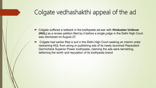 Colgate vedhashakthi appeal of the ad
 Colgate suffered a setback in the toothpaste ad-war with Hindustan Unilever
(HUL) as a review petition filed by it before a single judge in the Delhi High Court
was dismissed on August 27.
 Colgate had earlier filed a suit in the Delhi High Court seeking an interim order
restraining HUL from airing or publishing ads of its newly launched Pepsodent
Germicheck Superior Power toothpaste, claiming the ads were tarnishing,
defaming the worth and reputation of its toothpaste brand
 