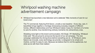 Whirlpool washing machine
advertisement campaign
 Whirlpool has launched a new television ad to celebrate "little moments of care for our
loved ones".
The TV commercial, featuring Kriti Sanon, unveils a new baseline - Every day, care. It
beautifully brings together a montage showcasing everyday snippets of different
homes, different relationships and how Whirlpool makes it easy for members of a home
to care for another, thus transforming ordinary moments into extraordinary ones.
Shedding more light on the brand communication, KG Singh, VP, Marketing, Whirlpool
India said: “We are proud to announce the launch of our ad campaign. The new
campaign celebrates the driving force behind everything we do. At Whirlpool, every
feature we innovate, every technology we provide, is designed to be simple and
intuitive, so that it’s easy to care. Because we believe that it’s not the appliances, but
what we do with them that matters.”
 