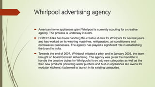 Whirlpool advertising agency
 American home appliances giant Whirlpool is currently scouting for a creative
agency. The process is underway in Delhi.
 Draft fcb Ulka has been handling the creative duties for Whirlpool for several years
and has worked on its washing machines, refrigerators, air conditioners and
microwaves businesses. The agency has played a significant role in establishing
the brand in India.
 Towards the end of 2007, Whirlpool initiated a pitch and in January 2008, the team
brought on board Contract Advertising. The agency was given the mandate to
handle the creative duties for Whirlpool's foray into new categories as well as the
then new products (including water purifiers and built-in appliances like ovens for
modular kitchens) it planned to launch in its existing categories.
 