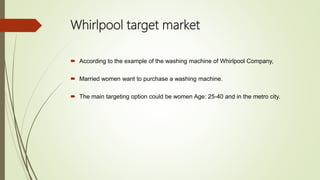 Whirlpool target market
 According to the example of the washing machine of Whirlpool Company,
 Married women want to purchase a washing machine.
 The main targeting option could be women Age: 25-40 and in the metro city.
 