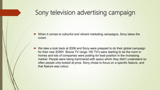 Sony television advertising campaign
 When it comes to colourful and vibrant marketing campaigns, Sony takes the
crown.
 We take a look back at 2006 and Sony were prepped to do their global campaign
for their new SONY Bravia TV range. HD TV's were starting to be the norm in
homes and lots of companies were jostling for lead position in the increasing
market. People were being hammered with specs which they didn't understand so
often people only looked at price. Sony chose to focus on a specific feature, and
that feature was colour.
 