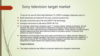 Sony television target market
To launch its new 4K Ultra High Definition TV, SONY’s strategic objectives were to :
 Build awareness and desire for the new, premium product line
 Educate consumers about 4K and SONY’s 4K technology
 Energize consumers to talk about SONY 4K TVs
 On average, electronics shoppers read 11 reviews before making purchases. Not all
reviews are equal —84 percent of electronics shoppers trust consumer reviews on
Amazon.com the most (more than professional reviews). Thirty percent of online buyers
started researching their last online purchase on Amazon versus 13 percent that
started via search engines.
 Marketers conventionally have only used e-commerce as a sales channel. Based on
what the above insights revealed, the brand’s e-commerce approach was redefined. It
was used to launch 4K TVs where electronic shoppers’ journeys start by creating an
experience to spark desire and inspire product advocates.
Target Audience:
 The target audience was affluent consumer electronics shoppers nationwide.
 