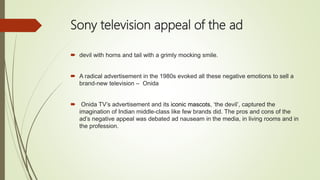 Sony television appeal of the ad
 devil with horns and tail with a grimly mocking smile.
 A radical advertisement in the 1980s evoked all these negative emotions to sell a
brand-new television – Onida
 Onida TV’s advertisement and its iconic mascots, ‘the devil’, captured the
imagination of Indian middle-class like few brands did. The pros and cons of the
ad’s negative appeal was debated ad nauseam in the media, in living rooms and in
the profession.
 