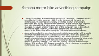 Yamaha motor bike advertising campaign
 Yamaha conducted a massive sales promotion campaign, "Weekend Riders,"
from March 1996 to summer 1998 in order to generate demand for
motorcycles. The campaign naturally promoted the fun of cruising to
teenagers and young people in their twenties, at the time an age segment
that had relatively little experience with motorcycles due to lifestyle
changes. However, another major aim of the campaign was to bring back
the middle-aged segment, particularly people who enjoyed riding
motorcycles when they were young but now only had unused licenses.
 Along with conducting an extensive public relations campaign with a media
mix that included television and radio commercials, flyers and posters at
dealerships, full-page ads in newspapers, and advertisements in popular
weekly magazines and specialty magazines, Yamaha developed a large-scale
campaign in partnership with Yamaha dealerships to appeal to the
motorcycle-riding lifestyle. This included holding test-ride events for the
Majesty 250 at some 500 dealers around the country in order to popularize
motorcycles as a means of commuting to work.
 