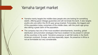 Yamaha target market
 Yamaha mainly targets the middle-class people who are looking for something
stylish, offering good mileage guarantee and will not break the bank. It also targets
youths who are within the 25-35 year group bracket. Fortunately, the biggest part
of the population today comprises of the middle class, with the youth age group
also taking a great claim of the population.
 The company has one of the most excellent advertisements, branding, global
distribution and promotion strategies that have enabled it to be present in almost
all the countries in the world. Yamaha’s presence is well felt mainly in the North
American continent, Europe, and Asia especially Japan. Its presence in Africa is
not as formidable but very considerable.
 