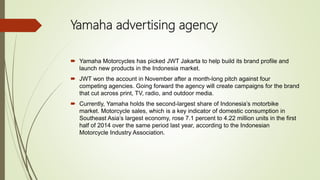 Yamaha advertising agency
 Yamaha Motorcycles has picked JWT Jakarta to help build its brand profile and
launch new products in the Indonesia market.
 JWT won the account in November after a month-long pitch against four
competing agencies. Going forward the agency will create campaigns for the brand
that cut across print, TV, radio, and outdoor media.
 Currently, Yamaha holds the second-largest share of Indonesia’s motorbike
market. Motorcycle sales, which is a key indicator of domestic consumption in
Southeast Asia’s largest economy, rose 7.1 percent to 4.22 million units in the first
half of 2014 over the same period last year, according to the Indonesian
Motorcycle Industry Association.
 