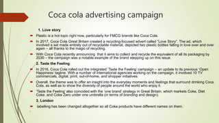 Coca cola advertising campaign
1. Love story
 Plastic is a hot topic right now, particularly for FMCG brands like Coca Cola.
 In 2017, Coca Cola Great Britain created a recycling-focused advert called “Love Story”. The ad, which
involved a set made entirely out of recyclable material, depicted two plastic bottles falling in love over and over
again – all thanks to the magic of recycling.
 With Coca Cola recently announcing that it aims to collect and recycle the equivalent of all its packaging by
2030 – the campaign was a notable example of the brand stepping up on this issue.
2. Taste the Feeling
 In 2016, Coca Cola rolled out the integrated ‘Taste the Feeling’ campaign – an update to its previous ‘Open
Happiness’ tagline. With a number of international agencies working on the campaign, it involved 10 TV
commercials, digital, print, out-of-home, and shopper initiatives.
 Overall, the theme was to offer an insight into the everyday moments and feelings that surround drinking Coca
Cola, as well as to show the diversity of people around the world who enjoy it.
 ‘Taste the Feeling’ also coincided with the ‘one brand’ strategy in Great Britain, which markets Coke, Diet
Coke, and Coke Zero under one umbrella (in terms of branding and design).
3. London
 labelling has been changed altogether so all Coke products have different names on them.

 