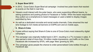 5. Super Bowl 2012
 In 2012, Coca-Cola’s Super Bowl ad campaign involved two polar bears that reacted
to events on the field in real time.
 Viewers could interact with the polar bears, who were supporting different teams, by
asking questions and posting photos to Facebook or Twitter. When the bears responded
they pulled out a smartphone to tweet messages or used a tablet to display images
submitted by fans.
 As well as a dedicated microsite and social media channels, Coke streamed the real
time footage to rich media ad banners on ESPN.com and on mobile apps.
6. Share A Coke
 It goes without saying that Share A Coke is one of Coca-Cola’s most noteworthy digital
campaigns.
 The campaign was originally trialled back in 2011, resulting in a 7% increase in sales. It
also earned a total of more than 18 million media impressions, and traffic on the Coke
Facebook site increased by 870%, with page ‘likes’ growing by 39%.
 The campaign gives people the chance to order personalised Coke bottles through a
Facebook app.
 