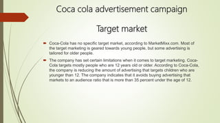 Coca cola advertisement campaign
Target market
 Coca-Cola has no specific target market, according to MarketMixx.com. Most of
the target marketing is geared towards young people, but some advertising is
tailored for older people.
 The company has set certain limitations when it comes to target marketing. Coca-
Cola targets mostly people who are 12 years old or older. According to Coca-Cola,
the company is reducing the amount of advertising that targets children who are
younger than 12. The company indicates that it avoids buying advertising that
markets to an audience ratio that is more than 35 percent under the age of 12.
 